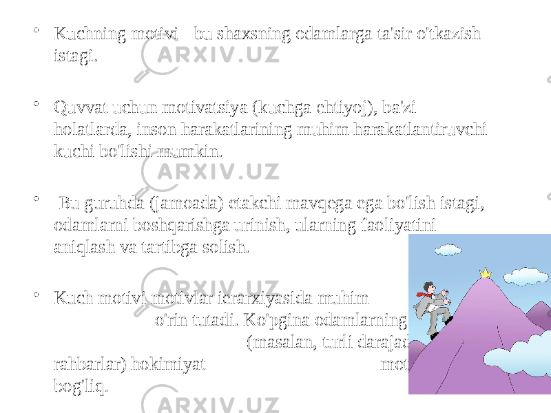 • Kuchning motivi - bu shaxsning odamlarga ta&#39;sir o&#39;tkazish istagi. • Quvvat uchun motivatsiya (kuchga ehtiyoj), ba&#39;zi holatlarda, inson harakatlarining muhim harakatlantiruvchi kuchi bo&#39;lishi mumkin. • Bu guruhda (jamoada) etakchi mavqega ega bo&#39;lish istagi, odamlarni boshqarishga urinish, ularning faoliyatini aniqlash va tartibga solish. • Kuch motivi motivlar ierarxiyasida muhim o&#39;rin tutadi. Ko&#39;pgina odamlarning harakatlari (masalan, turli darajadagi rahbarlar) hokimiyat motivi bilan bog&#39;liq. 