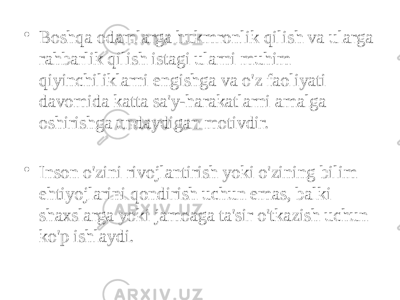 • Boshqa odamlarga hukmronlik qilish va ularga rahbarlik qilish istagi ularni muhim qiyinchiliklarni engishga va o&#39;z faoliyati davomida katta sa&#39;y-harakatlarni amalga oshirishga undaydigan motivdir. • Inson o&#39;zini rivojlantirish yoki o&#39;zining bilim ehtiyojlarini qondirish uchun emas, balki shaxslarga yoki jamoaga ta&#39;sir o&#39;tkazish uchun ko&#39;p ishlaydi. 