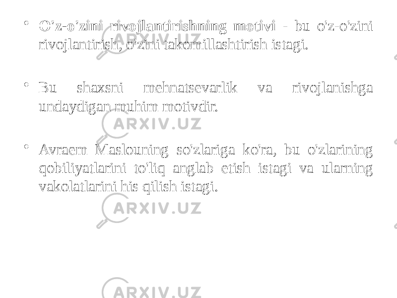 • O&#39;z-o&#39;zini rivojlantirishning motivi - bu o&#39;z-o&#39;zini rivojlantirish, o&#39;zini takomillashtirish istagi. • Bu shaxsni mehnatsevarlik va rivojlanishga undaydigan muhim motivdir. • Avraem Maslouning so&#39;zlariga ko&#39;ra, bu o&#39;zlarining qobiliyatlarini to&#39;liq anglab etish istagi va ularning vakolatlarini his qilish istagi. 