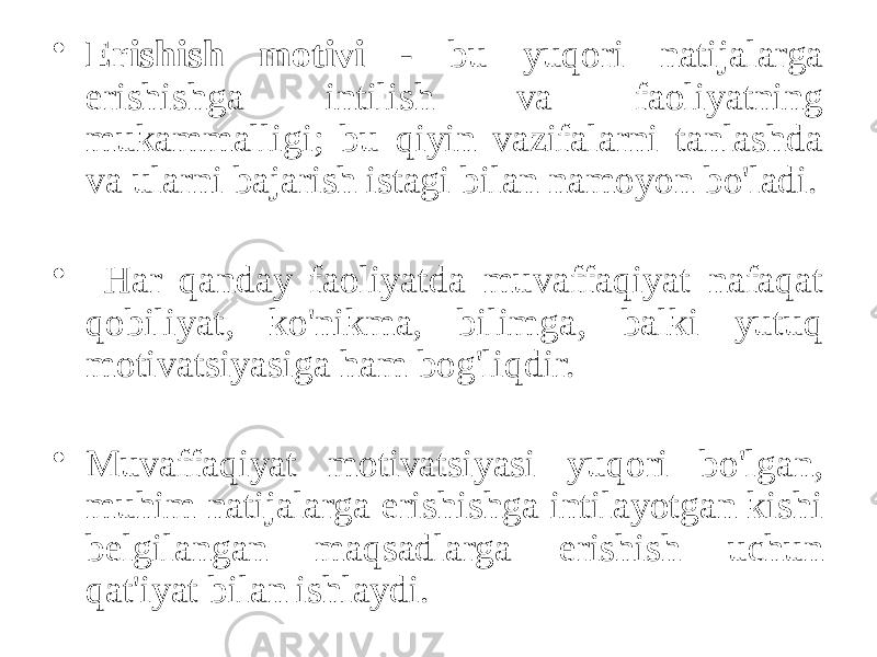 • Erishish motivi - bu yuqori natijalarga erishishga intilish va faoliyatning mukammalligi; bu qiyin vazifalarni tanlashda va ularni bajarish istagi bilan namoyon bo&#39;ladi. • Har qanday faoliyatda muvaffaqiyat nafaqat qobiliyat, ko&#39;nikma, bilimga, balki yutuq motivatsiyasiga ham bog&#39;liqdir. • Muvaffaqiyat motivatsiyasi yuqori bo&#39;lgan, muhim natijalarga erishishga intilayotgan kishi belgilangan maqsadlarga erishish uchun qat&#39;iyat bilan ishlaydi. 