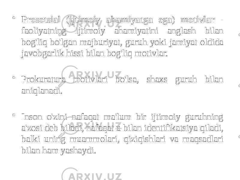 • Prosotsial (ijtimoiy ahamiyatga ega) motivlar - faoliyatning ijtimoiy ahamiyatini anglash bilan bog&#39;liq bo&#39;lgan majburiyat, guruh yoki jamiyat oldida javobgarlik hissi bilan bog&#39;liq motivlar. • Prokuratura motivlari bo&#39;lsa, shaxs guruh bilan aniqlanadi. • Inson o&#39;zini nafaqat ma&#39;lum bir ijtimoiy guruhning a&#39;zosi deb biladi, nafaqat u bilan identifikatsiya qiladi, balki uning muammolari, qiziqishlari va maqsadlari bilan ham yashaydi. 