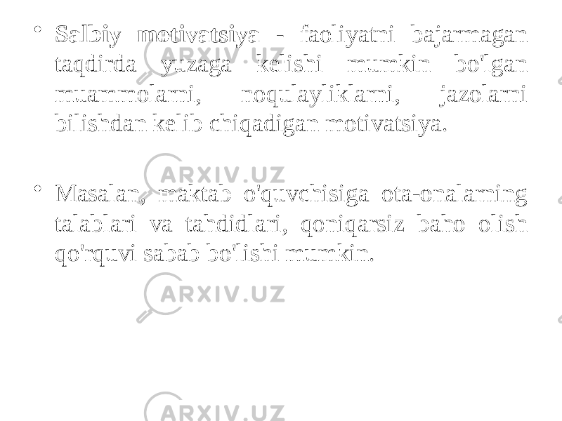 • Salbiy motivatsiya - faoliyatni bajarmagan taqdirda yuzaga kelishi mumkin bo&#39;lgan muammolarni, noqulayliklarni, jazolarni bilishdan kelib chiqadigan motivatsiya. • Masalan, maktab o&#39;quvchisiga ota-onalarning talablari va tahdidlari, qoniqarsiz baho olish qo&#39;rquvi sabab bo&#39;lishi mumkin. 