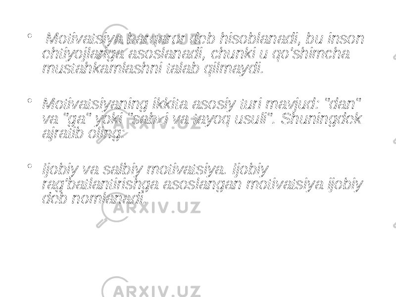 • Motivatsiya barqaror deb hisoblanadi, bu inson ehtiyojlariga asoslanadi, chunki u qo&#39;shimcha mustahkamlashni talab qilmaydi. • Motivatsiyaning ikkita asosiy turi mavjud: &#34;dan&#34; va &#34;ga&#34; yoki &#34;sabzi va tayoq usuli&#34;. Shuningdek ajratib oling: • Ijobiy va salbiy motivatsiya. Ijobiy rag&#39;batlantirishga asoslangan motivatsiya ijobiy deb nomlanadi. 