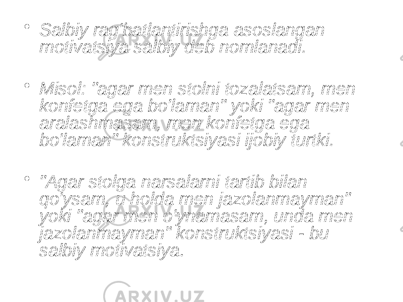 • Salbiy rag&#39;batlantirishga asoslangan motivatsiya salbiy deb nomlanadi. • Misol: &#34;agar men stolni tozalatsam, men konfetga ega bo&#39;laman&#34; yoki &#34;agar men aralashmasam, men konfetga ega bo&#39;laman&#34; konstruktsiyasi ijobiy turtki. • &#34;Agar stolga narsalarni tartib bilan qo&#39;ysam, u holda men jazolanmayman&#34; yoki &#34;agar men o&#39;ynamasam, unda men jazolanmayman&#34; konstruktsiyasi - bu salbiy motivatsiya . 