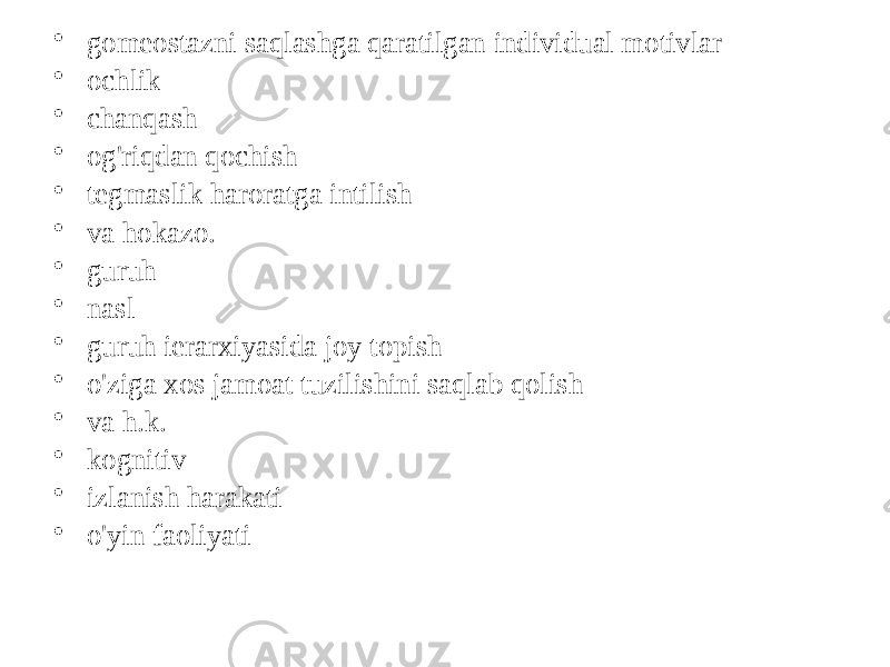 • gomeostazni saqlashga qaratilgan individual motivlar • ochlik • chanqash • og&#39;riqdan qochish • tegmaslik haroratga intilish • va hokazo. • guruh • nasl • guruh ierarxiyasida joy topish • o&#39;ziga xos jamoat tuzilishini saqlab qolish • va h.k. • kognitiv • izlanish harakati • o&#39;yin faoliyati 