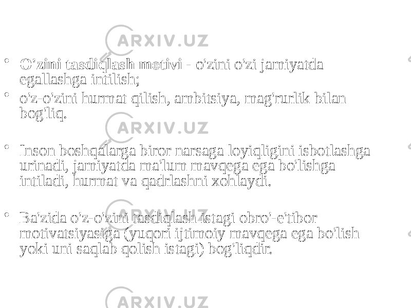 • O&#39;zini tasdiqlash motivi - o&#39;zini o&#39;zi jamiyatda egallashga intilish; • o&#39;z-o&#39;zini hurmat qilish, ambitsiya, mag&#39;rurlik bilan bog&#39;liq. • Inson boshqalarga biror narsaga loyiqligini isbotlashga urinadi, jamiyatda ma&#39;lum mavqega ega bo&#39;lishga intiladi, hurmat va qadrlashni xohlaydi. • Ba&#39;zida o&#39;z-o&#39;zini tasdiqlash istagi obro&#39;-e&#39;tibor motivatsiyasiga (yuqori ijtimoiy mavqega ega bo&#39;lish yoki uni saqlab qolish istagi) bog&#39;liqdir. 