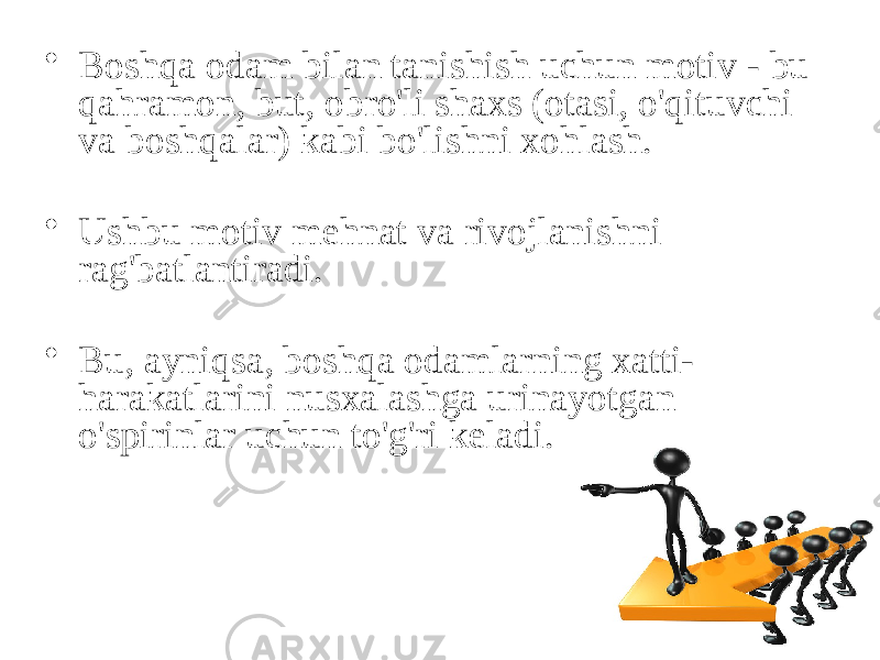 • Boshqa odam bilan tanishish uchun motiv - bu qahramon, but, obro&#39;li shaxs (otasi, o&#39;qituvchi va boshqalar) kabi bo&#39;lishni xohlash. • Ushbu motiv mehnat va rivojlanishni rag&#39;batlantiradi. • Bu, ayniqsa, boshqa odamlarning xatti- harakatlarini nusxalashga urinayotgan o&#39;spirinlar uchun to&#39;g&#39;ri keladi. 