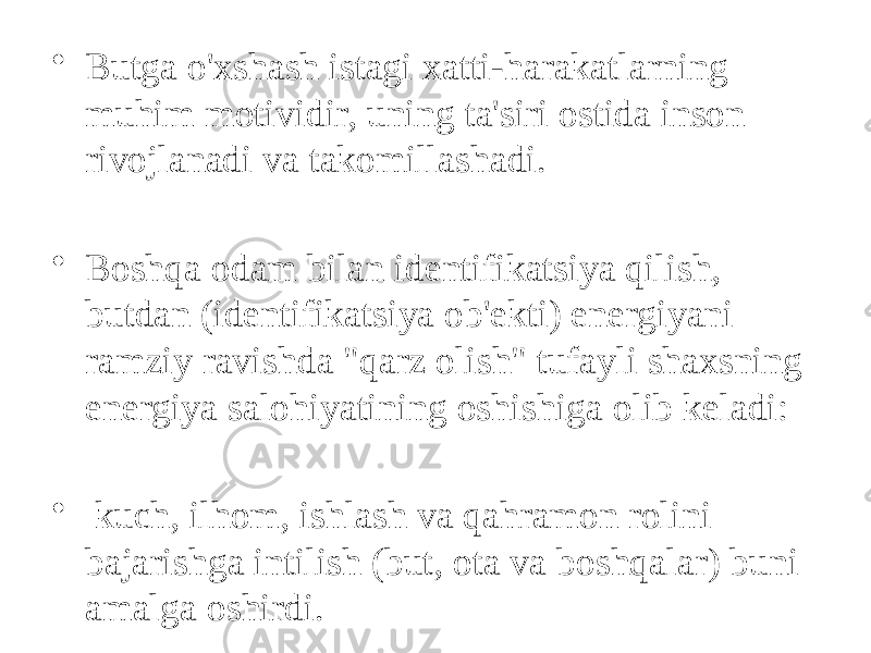 • Butga o&#39;xshash istagi xatti-harakatlarning muhim motividir, uning ta&#39;siri ostida inson rivojlanadi va takomillashadi. • Boshqa odam bilan identifikatsiya qilish, butdan (identifikatsiya ob&#39;ekti) energiyani ramziy ravishda &#34;qarz olish&#34; tufayli shaxsning energiya salohiyatining oshishiga olib keladi: • kuch, ilhom, ishlash va qahramon rolini bajarishga intilish (but, ota va boshqalar) buni amalga oshirdi. 