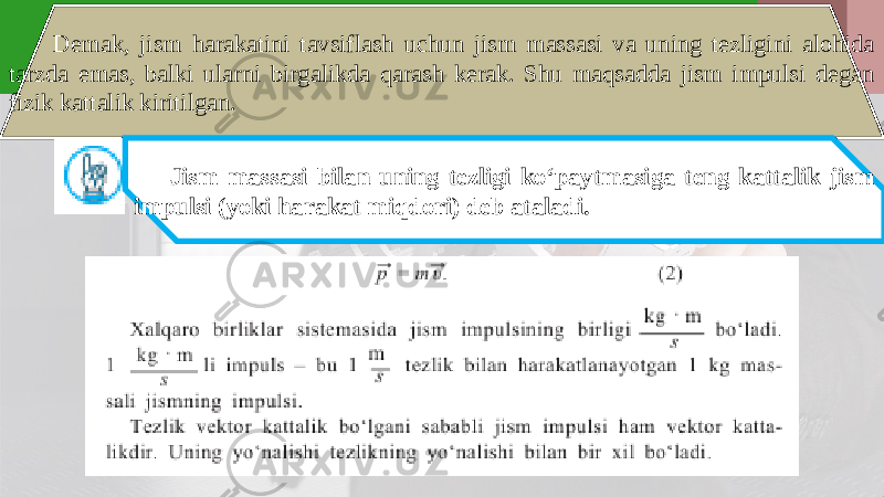 Demak, jism harakatini tavsiflash uchun jism massasi va uning tezligini alohida tarzda emas, balki ularni birgalikda qarash kerak. Shu maqsadda jism impulsi degan fizik kattalik kiritilgan. Jism massasi bilan uning tezligi ko‘paytmasiga teng kattalik jism impulsi (yoki harakat miqdori) deb ataladi. 