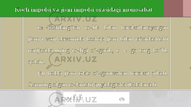 Kuch impulsi va jism impulsi orasidagi munosabat υ 0 boshlang‘ich tezlik bilan harakatlanayotgan jism t vaqt davomida boshqa jism bilan ta’sirlashishi natijasida uning tezligi o‘zgarib, υ → ga teng bo‘lib qolsin. Bu holda jism tekis o‘zgaruvchan harakat qiladi. Jismning olgan tezlanishi quyidagicha ifodalanadi: 