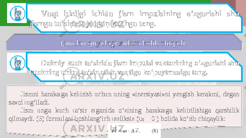 Vaqt birligi ichida jism impulsining o‘zgarishi shu jismga ta’sir etayotgan kuchga teng. Bundan quyidagi xulosa kelib chiqadi: Doimiy kuch ta’sirida jism impulsi vektorining o‘zgarishi shu kuchning uning ta’sir etish vaqtiga ko‘paytmasiga teng. Jismni harakatga keltirish uchun uning «inersiyasi»ni yengish kerakmi, degan savol tug‘iladi. Jism unga kuch ta’sir etganida o‘zining harakatga keltirilishiga qarshilik qilmaydi. (5) formulani boshlang‘ich tezliksiz ( υ 0 = 0 ) holida ko‘rib chiqaylik: 