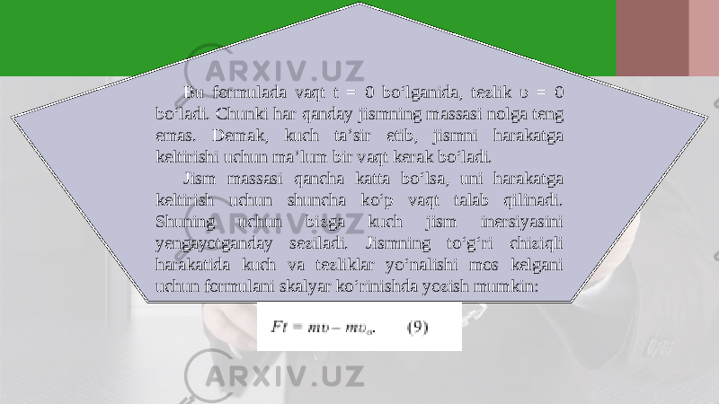 Bu formulada vaqt t = 0 bo‘lganida, tezlik υ = 0 bo‘ladi. Chunki har qanday jismning massasi nolga teng emas. Demak, kuch ta’sir etib, jismni harakatga keltirishi uchun ma’lum bir vaqt kerak bo‘ladi. Jism massasi qancha katta bo‘lsa, uni harakatga keltirish uchun shuncha ko‘p vaqt talab qilinadi. Shuning uchun bizga kuch jism inersiyasini yengayotganday seziladi. Jismning to‘g‘ri chiziqli harakatida kuch va tezliklar yo‘nalishi mos kelgani uchun formulani skalyar ko‘rinishda yozish mumkin: 