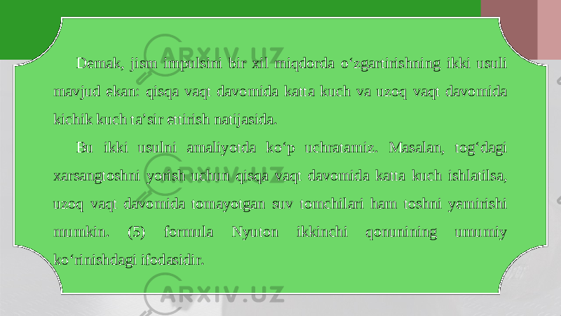 Demak, jism impulsini bir xil miqdorda o‘zgartirishning ikki usuli mavjud ekan: qisqa vaqt davomida katta kuch va uzoq vaqt davomida kichik kuch ta’sir ettirish natijasida. Bu ikki usulni amaliyotda ko‘p uchratamiz. Masalan, tog‘dagi xarsangtoshni yorish uchun qisqa vaqt davomida katta kuch ishlatilsa, uzoq vaqt davomida tomayotgan suv tomchilari ham toshni yemirishi mumkin. (5) formula Nyuton ikkinchi qonunining umumiy ko‘rinishdagi ifodasidir. 