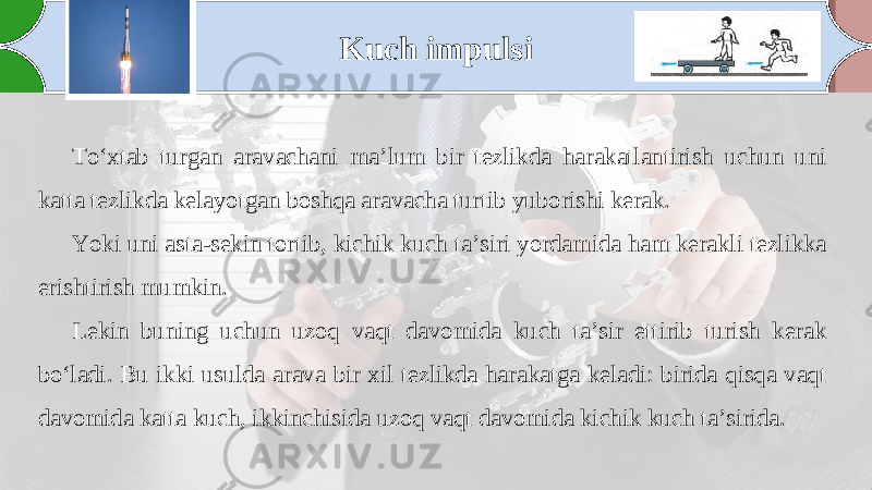 Kuch impulsi To‘xtab turgan aravachani ma’lum bir tezlikda harakatlantirish uchun uni katta tezlikda kelayotgan boshqa aravacha turtib yuborishi kerak. Yoki uni asta-sekin tortib, kichik kuch ta’siri yordamida ham kerakli tezlikka erishtirish mumkin. Lekin buning uchun uzoq vaqt davomida kuch ta’sir ettirib turish kerak bo‘ladi. Bu ikki usulda arava bir xil tezlikda harakatga keladi: birida qisqa vaqt davomida katta kuch, ikkinchisida uzoq vaqt davomida kichik kuch ta’sirida. 