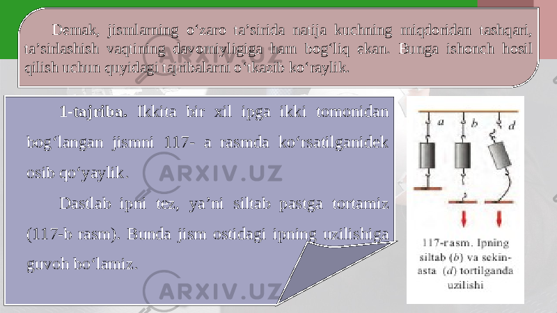 Demak, jismlarning o‘zaro ta’sirida natija kuchning miqdoridan tashqari, ta’sirlashish vaqtining davomiyligiga ham bog‘liq ekan. Bunga ishonch hosil qilish uchun quyidagi tajribalarni o‘tkazib ko‘raylik. 1-tajriba. Ikkita bir xil ipga ikki tomonidan bog‘langan jismni 117- a rasmda ko‘rsatilganidek osib qo‘yaylik. Dastlab i р ni tez, ya’ni siltab pastga tortamiz (117-b rasm). Bunda jism ostidagi i р ning uzilishiga guvoh bo‘lamiz. 