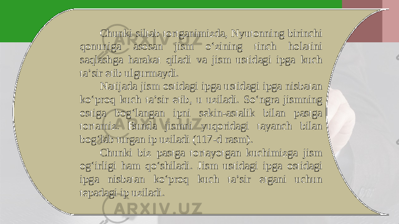 Chunki siltab tortganimizda, Nyutonning birinchi qonuniga asosan jism o‘zining tinch holatini saqlashga harakat qiladi va jism ustidagi ipga kuch ta’sir etib ulgurmaydi. Natijada jism ostidagi ipga ustidagi ipga nisbatan ko‘proq kuch ta’sir etib, u uziladi. So‘ngra jismning ostiga bog‘langan i р ni sekin-astalik bilan pastga tortamiz. Bunda jismni yuqoridagi tayanch bilan bog‘lab turgan i р uziladi (117-d rasm). Chunki biz pastga tortayotgan kuchimizga jism og‘irligi ham qo‘shiladi. Jism ustidagi ipga ostidagi ipga nisbatan ko‘proq kuch ta’sir etgani uchun tepadagi ip uziladi. 