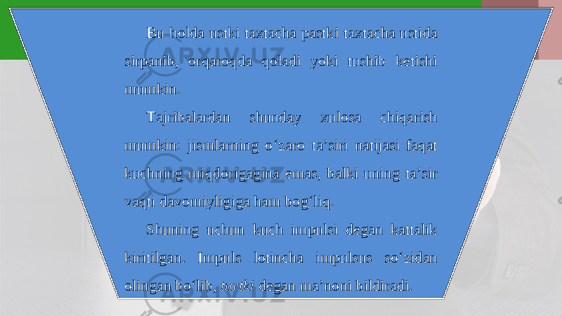 Bu holda ustki taxtacha pastki taxtacha ustida sirpanib, orqaroqda qoladi yoki tushib ketishi mumkin. Tajribalardan shunday xulosa chiqarish mumkin: jismlarning o‘zaro ta’siri natijasi faqat kuchning miqdorigagina emas, balki uning ta’sir vaqti davomiyligiga ham bog‘liq. Shuning uchun kuch impulsi degan kattalik kiritilgan. Impuls lotincha impulsus so‘zidan olingan bo‘lib, turtki degan ma’noni bildiradi. 