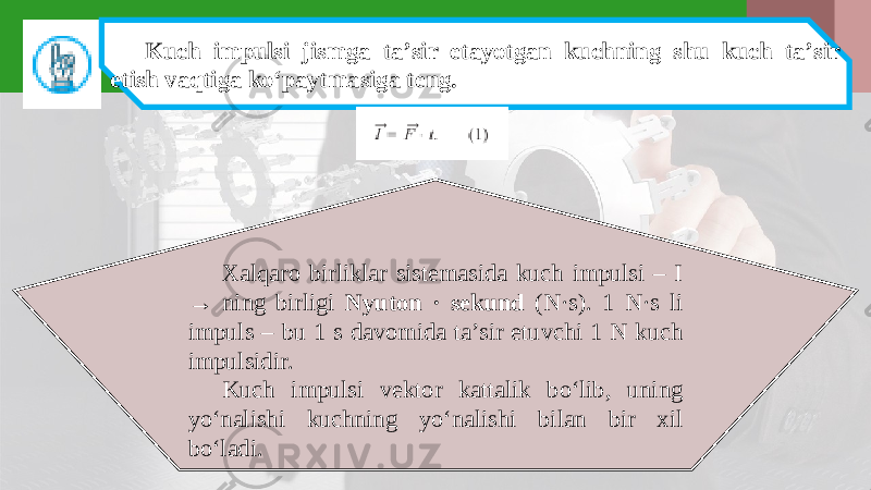 Kuch impulsi jismga ta’sir etayotgan kuchning shu kuch ta’sir etish vaqtiga ko‘paytmasiga teng. Xalqaro birliklar sistemasida kuch impulsi – I → ning birligi Nyuton · sekund (N·s). 1 N·s li impuls – bu 1 s davomida ta’sir etuvchi 1 N kuch impulsidir. Kuch impulsi vektor kattalik bo‘lib, uning yo‘nalishi kuchning yo‘nalishi bilan bir xil bo‘ladi. 