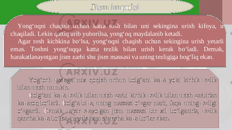 Jism impulsi Yong‘oqni chaqish uchun katta tosh bilan uni sekingina urish kifoya, u chaqiladi. Lekin qattiq urib yuborilsa, yong‘oq maydalanib ketadi. Agar tosh kichkina bo‘lsa, yong‘oqni chaqish uchun sekingina urish yetarli emas. Toshni yong‘oqqa katta tezlik bilan urish kerak bo‘ladi. Demak, harakatlanayotgan jism zarbi shu jism massasi va uning tezligiga bog‘liq ekan. Yog‘och taxtaga mix qoqish uchun bolg‘ani katta yoki kichik tezlik bilan urish mumkin. Bolg‘ani katta tezlik bilan urish zarbi kichik tezlik bilan urish zarbidan kattaroq bo‘ladi. Bolg‘a bitta, uning massasi o‘zgar madi, faqat uning tezligi o‘zgardi. Demak, ta’sir etayotgan jism massasi bir xil bo‘lganida, tezlik qancha katta bo‘lsa, impuls ham shuncha katta bo‘lar ekan. 