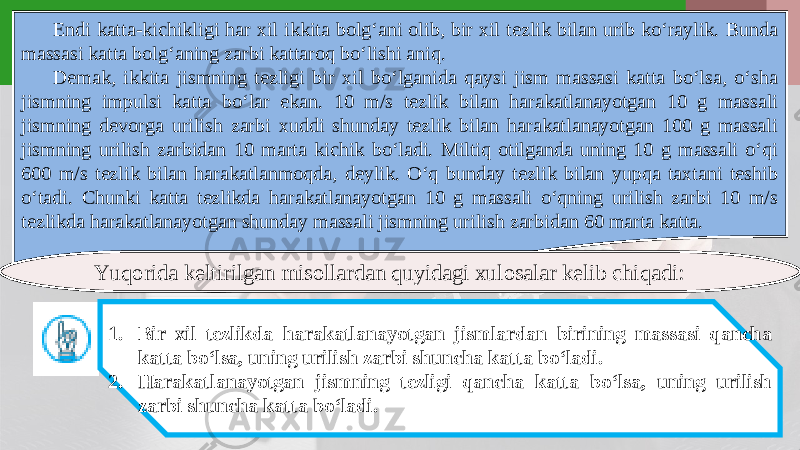 Endi katta-kichikligi har xil ikkita bolg‘ani olib, bir xil tezlik bilan urib ko‘raylik. Bunda massasi katta bolg‘aning zarbi kattaroq bo‘lishi aniq. Demak, ikkita jismning tezligi bir xil bo‘lganida qaysi jism massasi katta bo‘lsa, o‘sha jismning impulsi katta bo‘lar ekan. 10 m/s tezlik bilan harakatlanayotgan 10 g massali jismning devorga urilish zarbi xuddi shunday tezlik bilan harakatlanayotgan 100 g massali jismning urilish zarbidan 10 marta kichik bo‘ladi. Miltiq otilganda uning 10 g massali o‘qi 600 m/s tezlik bilan harakatlanmoqda, deylik. O‘q bunday tezlik bilan yupqa taxtani teshib o‘tadi. Chunki katta tezlikda harakatlanayotgan 10 g massali o‘qning urilish zarbi 10 m/s tezlikda harakatlanayotgan shunday massali jismning urilish zarbidan 60 marta katta. Yuqorida keltirilgan misollardan quyidagi xulosalar kelib chiqadi: 1. Bir xil tezlikda harakatlanayotgan jismlardan birining massasi qancha katta bo‘lsa, uning urilish zarbi shuncha katta bo‘ladi. 2. Harakatlanayotgan jismning tezligi qancha katta bo‘lsa, uning urilish zarbi shuncha katta bo‘ladi. 