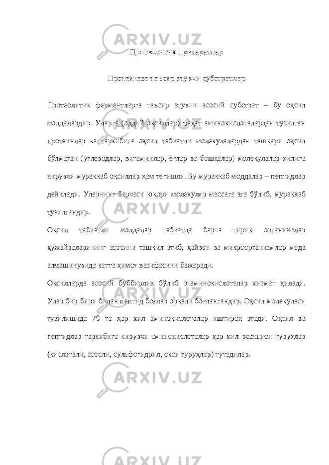 Протеолитик препаратлар Протеиназа таъсир этувчи субстратлар Протеолитик ферментларга таъсир этувчи асосий субстрат – бу оқсил моддалардир. Уларга (оддий оқсиллар) фақат аминокислоталардан тузилган протеинлар ва таркибига оқсил табиатли молекулалардан ташқари оқсил бўлмаган (углеводлар, витаминлар, ёғлар ва бошқалар) молекулалар хилига кирувчи мураккаб оқсиллар ҳам тегишли. Бу мураккаб моддалар – пептидлар дейилади. Уларнинг барчаси юқори молекуляр массага эга бўлиб, мураккаб тузилгандир. Оқсил табиатли моддалар табиатда барча тирик организмлар ҳужайраларининг асосини ташкил этиб, ҳайвон ва микроорганизмлар мода алмашинувида катта ҳимоя вазифасини бажаради. Оқсилларда асосий буббирлик бўлиб α-аминокислоталар хизмат қилади. Улар бир-бири билан пептид боғлар орқали боғлангандир. Оқсил молекуласи тузилишида 20 та ҳар хил аминокислоталар иштирок этади. Оқсил ва пептидлар таркибига кирувчи аминокислоталар ҳар хил реакцион гуруҳлар (кислотали, асосли, сульфогидрил, окси гуруҳлар) тутадилар. 