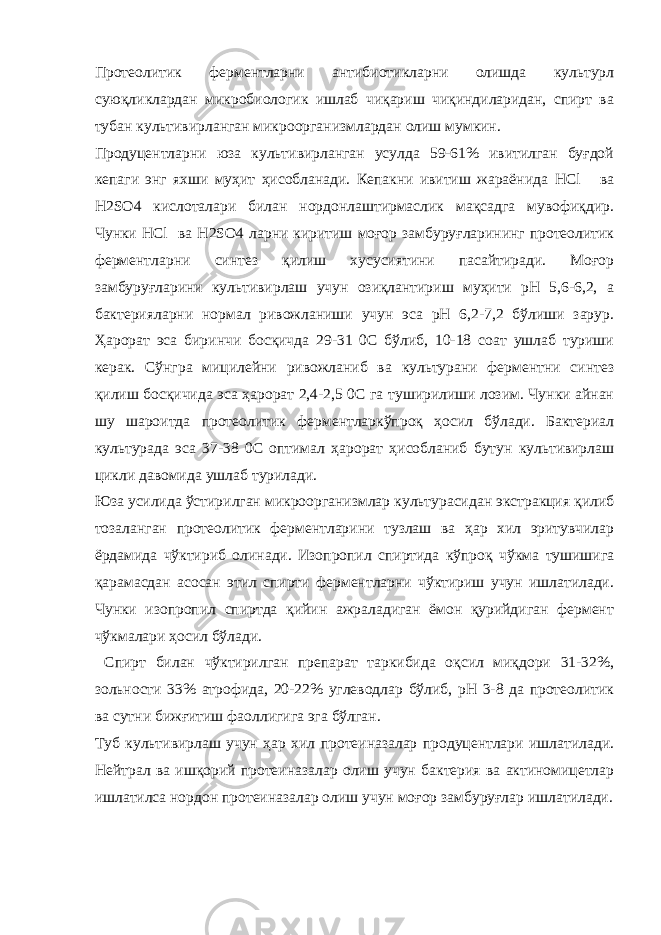 Протеолитик ферментларни антибиотикларни олишда культурл суюқликлардан микробиологик ишлаб чиқариш чиқиндиларидан, спирт ва тубан культивирланган микроорганизмлардан олиш мумкин. Продуцентларни юза культивирланган усулда 59-61% ивитилган буғдой кепаги энг яхши муҳит ҳисобланади. Кепакни ивитиш жараёнида HCl ва H 2 SO 4 кислоталари билан нордонлаштирмаслик мақсадга мувофиқдир. Чунки HCl ва H 2 SO 4 ларни киритиш моғор замбуруғларининг протеолитик ферментларни синтез қилиш хусусиятини пасайтиради. Моғор замбуруғларини культивирлаш учун озиқлантириш муҳити рН 5,6-6,2, а бактерияларни нормал ривожланиши учун эса рН 6,2-7,2 бўлиши зарур. Ҳарорат эса биринчи босқичда 29-31 0С бўлиб, 10-18 соат ушлаб туриши керак. Сўнгра мицилейни ривожланиб ва культурани ферментни синтез қилиш босқичида эса ҳарорат 2,4-2,5 0С га туширилиши лозим. Чунки айнан шу шароитда протеолитик ферментларкўпроқ ҳосил бўлади. Бактериал культурада эса 37-38 0С оптимал ҳарорат ҳисобланиб бутун культивирлаш цикли давомида ушлаб турилади. Юза усилида ўстирилган микроорганизмлар культурасидан экстракция қилиб тозаланган протеолитик ферментларини тузлаш ва ҳар хил эритувчилар ёрдамида чўктириб олинади. Изопропил спиртида кўпроқ чўкма тушишига қарамасдан асосан этил спирти ферментларни чўктириш учун ишлатилади. Чунки изопропил спиртда қийин ажраладиган ёмон қурийдиган фермент чўкмалари ҳосил бўлади. Спирт билан чўктирилган препарат таркибида оқсил миқдори 31-32%, зольности 33% атрофида, 20-22% углеводлар бўлиб, рН 3-8 да протеолитик ва сутни бижғитиш фаоллигига эга бўлган. Туб культивирлаш учун ҳар хил протеиназалар продуцентлари ишлатилади. Нейтрал ва ишқорий протеиназалар олиш учун бактерия ва актиномицетлар ишлатилса нордон протеиназалар олиш учун моғор замбуруғлар ишлатилади. 