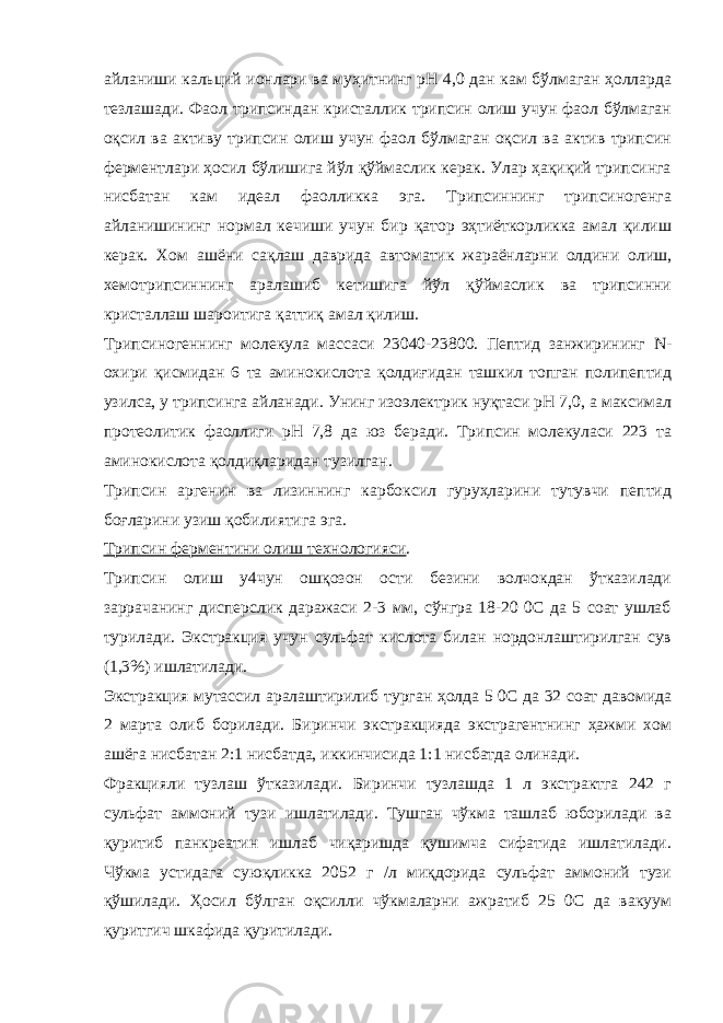 айланиши кальций ионлари ва муҳитнинг рН 4,0 дан кам бўлмаган ҳолларда тезлашади. Фаол трипсиндан кристаллик трипсин олиш учун фаол бўлмаган оқсил ва активу трипсин олиш учун фаол бўлмаган оқсил ва актив трипсин ферментлари ҳосил бўлишига йўл қўймаслик керак. Улар ҳақиқий трипсинга нисбатан кам идеал фаолликка эга. Трипсиннинг трипсиногенга айланишининг нормал кечиши учун бир қатор эҳтиёткорликка амал қилиш керак. Хом ашёни сақлаш даврида автоматик жараёнларни олдини олиш, хемотрипсиннинг аралашиб кетишига йўл қўймаслик ва трипсинни кристаллаш шароитига қаттиқ амал қилиш. Трипсиногеннинг молекула массаси 23040-23800. Пептид занжирининг N - охири қисмидан 6 та аминокислота қолдиғидан ташкил топган полипептид узилса, у трипсинга айланади. Унинг изоэлектрик нуқтаси рН 7,0, а максимал протеолитик фаоллиги рН 7,8 да юз беради. Трипсин молекуласи 223 та аминокислота қолдиқларидан тузилган. Трипсин аргенин ва лизиннинг карбоксил гуруҳларини тутувчи пептид боғларини узиш қобилиятига эга. Трипсин ферментини олиш технологияси . Трипсин олиш у4чун ошқозон ости безини волчокдан ўтказилади заррачанинг дисперслик даражаси 2-3 мм, сўнгра 18-20 0С да 5 соат ушлаб турилади. Экстракция учун сульфат кислота билан нордонлаштирилган сув (1,3%) ишлатилади. Экстракция мутассил аралаштирилиб турган ҳолда 5 0С да 32 соат давомида 2 марта олиб борилади. Биринчи экстракцияда экстрагентнинг ҳажми хом ашёга нисбатан 2:1 нисбатда, иккинчисида 1:1 нисбатда олинади. Фракцияли тузлаш ўтказилади. Биринчи тузлашда 1 л экстрактга 242 г сульфат аммоний тузи ишлатилади. Тушган чўкма ташлаб юборилади ва қуритиб панкреатин ишлаб чиқаришда қушимча сифатида ишлатилади. Чўкма устидага суюқликка 2052 г /л миқдорида сульфат аммоний тузи қўшилади. Ҳосил бўлган оқсилли чўкмаларни ажратиб 25 0С да вакуум қуритгич шкафида қуритилади. 