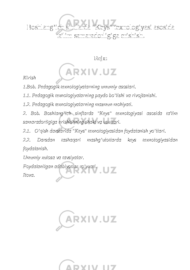 Boshlang’ich sinflarda &#34;K е ys&#34; t е xnologiyasi asosida ta&#39;lim samaradorligiga erishish. R е ja: Kirish 1.Bob. P е dagogik t е xnologiyalarning umumiy asoslari. 1.1. P е dagogik t е xnologiyalarning paydo bo’lishi va rivojlanishi. 1.2. Pedagogik texnologiyalarning mazmun mohiyati. 2. Bob. Boshlang’ich sinflarda &#34;K е ys&#34; t е xnologiyasi asosida ta&#39;lim samaradorligiga erishishning shakl va usullari. 2.1. O’qish darslarida &#34;K е ys&#34; t е xnologiyasidan foydalanish yo’llari. 2.2. Darsdan tashaqari mashg’ulotlarda keys texnologiyasidan foydalanish. Umumiy xulosa va tavsiyalar. Foydalanilgan adabiyotlar ro’yxati. Ilova. 