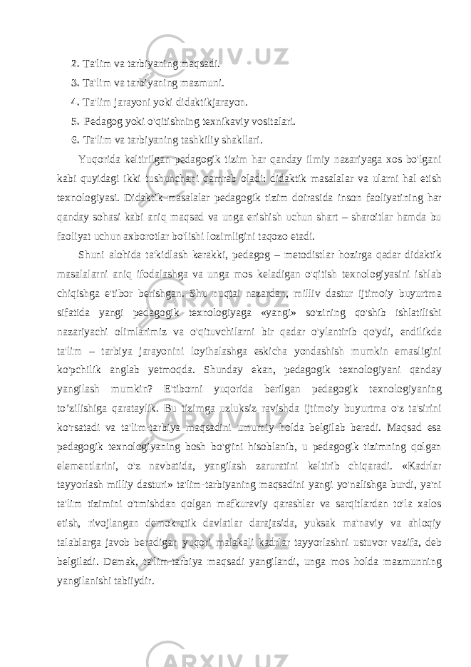 2. Ta&#39;lim va tarbiyaning maqsadi. 3. Ta&#39;lim va tarbiyaning mazmuni. 4. Ta&#39;lim jarayoni yoki didaktikjarayon. 5. Pedagog yoki o&#39;qitishning texnikaviy vositalari. 6. Ta&#39;lim va tarbiyaning tashkiliy shakllari. Yuqorida keltirilgan pedagogik tizim har qanday ilmiy nazariyaga xos bo&#39;lgani kabi quyidagi ikki tushunchani qamrab oladi: didaktik masalalar va ularni hal etish texnologiyasi. Didaktik masalalar pedagogik tizim doirasida inson faoliyatining har qanday sohasi kabi aniq maqsad va unga erishish uchun shart – sharoitlar hamda bu faoliyat uchun axborotlar bo&#39;lishi lozimligini taqozo etadi. Shuni alohida ta&#39;kidlash kerakki, pedagog – metodistlar hozirga qadar didaktik masalalarni aniq ifodalashga va unga mos keladigan o&#39;qitish texnologiyasini ishlab chiqishga e&#39;tibor berishgan. Shu nuqtai nazardan, milliv dastur ijtimoiy buyurtma sifatida yangi pedagogik texnologiyaga «yangi» so&#39;zining qo&#39;shib ishlatilishi nazariyachi olimlarimiz va o&#39;qituvchilarni bir qadar o&#39;ylantirib qo&#39;ydi, endilikda ta&#39;lim – tarbiya jarayonini loyihalashga eskicha yondashish mumkin emasligini ko&#39;pchilik anglab yetmoqda. Shunday ekan, pedagogik texnologiyani qanday yangilash mumkin? E&#39;tiborni yuqorida berilgan pedagogik texnologiyaning to’zilishiga qarataylik. Bu tizimga uzluksiz ravishda ijtimoiy buyurtma o&#39;z ta&#39;sirini ko&#39;rsatadi va ta&#39;lim-tar biya maqsadini umumiy holda belgilab beradi. Maqsad esa pedagogik texnologiyaning bosh bo&#39;g&#39;ini hisoblanib, u pedagogik tizimning qolgan elementlarini, o&#39;z navbatida, yangilash zaruratini keltirib chiqaradi. «Kadrlar tayyorlash milliy dasturi» ta&#39;lim-tarbiyaning maqsadini yangi yo&#39;nalishga burdi, ya&#39;ni ta&#39;lim tizimini o&#39;tmishdan qolgan mafkuraviy qarashlar va sarqitlardan to&#39;la xalos etish, rivojlangan demokratik davlatlar darajasida, yuksak ma&#39;naviy va ahloqiy talablarga javob beradigan yuqori malakali kadrlar tayyorlashni ustuvor vazifa, deb belgiladi. Demak, ta&#39;lim-tarbiya maqsadi yangilandi, unga mos holda mazmunning yangilanishi tabiiydir. 