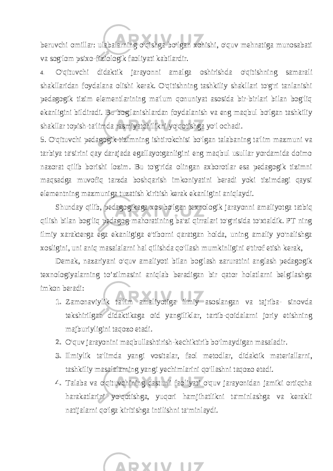 beruvchi omillar: ulabalarning o&#39;qishga bo&#39;lgan xohishi, o&#39;quv mehnatiga munosabati va sog&#39;lom psixo-fiziologik faoliyati kabilardir. 4. O&#39;qituvchi didaktik jarayonni amalga oshirishda o&#39;qitishning sa marali shakllaridan foydalana olishi kerak. O&#39;qitishning tashkiliy shakllari to&#39;g&#39;ri tanlanishi pedagogik tizim elementlarining ma&#39;lum qonuniyat asosida bir-birlari bilan bog&#39;liq ekanligini bildiradi. Bu bog&#39;lanishlardan foydalanish va eng maqbul bo&#39;lgan tashkiliy shakllar topish-ta&#39;limda rasmiyatchilikni yo&#39;qotishga yo&#39;l ochadi. 5. O&#39;qituvchi pedagogik tizimning ishtirokchisi bo&#39;lgan talabaning ta&#39;lim mazmuni va tarbiya ta&#39;sirini qay darajada egallayotganligini eng maqbul usullar yordamida doimo nazorat qilib borishi lozim. Bu to&#39;g&#39;rida olingan axborotlar esa pedagogik tizimni maqsadga muvofiq tarzda boshqarish imkoniyatini beradi yoki tizimdagi qaysi elementning mazmuniga tuzatish kiritish kerak ekanligini aniqlaydi. Shunday qilib, pedagogikaga xos bo&#39;lgan texnologik jarayonni amaliyotga tatbiq qilish bilan bog&#39;liq pedagog mahoratining ba&#39;zi qirralari to&#39;g&#39;risida to&#39;xtaldik. PT ning ilmiy xarakterga ega ekanligiga e&#39;tiborni qaratgan holda, uning amaliy yo&#39;nalishga xosligini, uni aniq masalalarni hal qilishda qo&#39;llash mumkinligini e&#39;tirof etish kerak, Demak, nazariyani o&#39;quv amaliyoti bilan bog&#39;lash zaruratini anglash pedagogik texnologiyalarning to’zilmasini aniqlab beradigan bir qator holatlarni belgilashga imkon beradi: 1. Zamonaviylik ta&#39;lim amaliyotiga ilmiy asoslangan va tajriba- sinovda tekshirilgan didaktikaga oid yangiliklar, tartib-qoidalarni joriy etishning majburiyligini taqozo etadi. 2. O&#39;quv jarayonini maqbullashtirish-kechiktirib bo&#39;lmaydigan masaladir. 3. Ilmiylik ta&#39;limda yangi vositalar, faol metodlar, didaktik materiallarni, tashkiliy masalalarning yangi yechimlarini qo&#39;llashni taqozo etadi. 4. Talaba va o&#39;qituvchining dasturli faoliyati o&#39;quv jarayonidan jamiki ortiqcha harakatlarini yo&#39;qotishga, yuqori hamjihatlikni ta&#39;minlashga va kerakli natijalarni qo&#39;lga kiritishga intilishni ta&#39;minlaydi. 