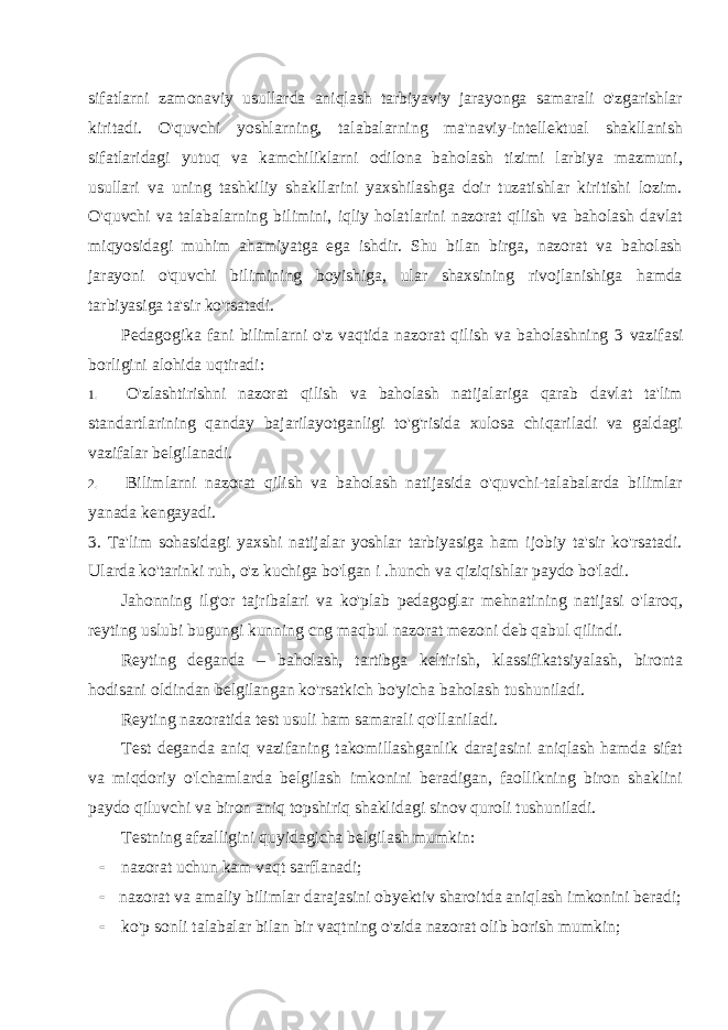 sifatlarni zamonaviy usullarda aniqlash tarbiyaviy jarayonga samarali o&#39;zgarishlar kiritadi. O&#39;quvchi yoshlarning, talabalarning ma&#39;naviy-intellektual shakllanish sifatlaridagi yutuq va kamchiliklarni odilona baholash tizimi larbiya mazmuni, usullari va uning tashkiliy shakllarini yaxshilashga doir tuzatishlar kiritishi lozim. O&#39;quvchi va talabalarning bilimini, iqliy holatlarini nazorat qilish va baholash davlat miqyosidagi mu him ahamiyatga ega ishdir. Shu bilan birga, nazorat va baholash jarayoni o&#39;quvchi bilimining boyishiga, ular shaxsining rivojlanishiga hamda tarbiyasiga ta&#39;sir ko&#39;rsatadi. Pedagogika fani bilimlarni o&#39;z vaqtida nazorat qilish va baholashning 3 vazifasi borligini alohida uqtiradi: 1. O&#39;zlashtirishni nazorat qilish va baholash natijalariga qarab davlat ta&#39;lim standartlarining qanday bajarilayotganligi to&#39;g&#39;risida xulosa chiqariladi va galdagi vazifalar belgilanadi. 2. Bilimlarni nazorat qilish va baholash natijasida o&#39;quvchi-talabalarda bilimlar yanada kengayadi. 3. Ta&#39;lim sohasidagi yaxshi natijalar yoshlar tarbiyasiga ham ijobiy ta&#39;sir ko&#39;rsatadi. Ularda ko&#39;tarinki ruh, o&#39;z kuchiga bo&#39;lgan i .hunch va qiziqishlar paydo bo&#39;ladi. Jahonning ilg&#39;or tajribalari va ko&#39;plab pedagoglar mehnatining natijasi o&#39;laroq, reyting uslubi bugungi kunning cng maqbul nazorat mezoni deb qabul qilindi. Reyting deganda – baholash, tartibga keltirish, klassifikatsiyalash, bironta hodisani oldindan belgilangan ko&#39;rsatkich bo&#39;yicha baholash tushuniladi. Reyting nazoratida test usuli ham samarali qo&#39;llaniladi. Test deganda aniq vazifaning takomillashganlik darajasini aniqlash hamda sifat va miqdoriy o&#39;lchamlarda belgilash imkonini beradigan, faollikning biron shaklini paydo qiluvchi va biron aniq topshiriq shaklidagi sinov quroli tushuniladi. Testning afzalligini quyidagicha belgilash mumkin:  nazorat uchun kam vaqt sarflanadi;  nazorat va amaliy bilimlar darajasini obyektiv sharoitda aniqlash imkonini beradi;  ko&#39;p sonli talabalar bilan bir vaqtning o&#39;zida nazorat olib borish mumkin; 