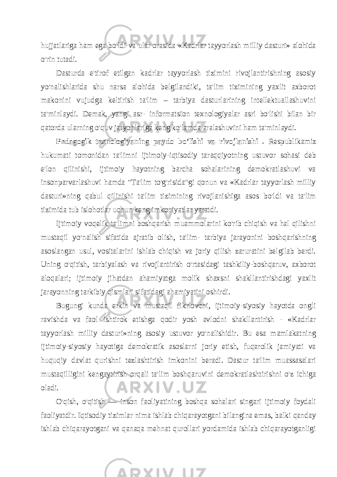 hujjatlariga ham ega bo&#39;ldi va ular orasida «Kadrlar tayyorlash milliy dasturi» alohida o&#39;rin tutadi. Dasturda e&#39;tirof etilgan kadrlar tayyorlash tizimini rivojlantirishning asosiy yo&#39;nalishlarida shu narsa alohida belgilandiki, ta&#39;lim tizimining yaxlit axborot makonini vujudga keltirish ta&#39;lim – tarbiya dasturlarining intellektuallashuvini ta&#39;minlaydi. Demak, yangi asr- informatsion texnologiyalar asri bo&#39;lishi bilan bir qatorda ularning o&#39;quv jaryonlariga keng ko&#39;lamda aralashuvini ham ta&#39;minlaydi. Pedagogik texnologiyaning paydo bo’lishi va rivojlanishi . Respublikamiz hukumati tomonidan ta&#39;limni ijtimoiy-iqtisodiy taraqqiyotning ustuvor sohasi deb e&#39;lon qilinishi, ijtimoiy hayotning barcha sohalarining demokratlashuvi va insonparvarlashuvi hamda &#34;Ta&#39;lim to&#39;g&#39;risida&#34;gi qonun va «Kadrlar tayyorlash milliy dasturi»ning qabul qilinishi ta&#39;lim tizimining rivojlanishiga asos bo&#39;ldi va ta&#39;lim tizimida tub islohotlar uchun keng imkoniyatlar yaratdi. Ijtimoiy voqelik ta&#39;limni boshqarish muammolarini ko&#39;rib chiqish va hal qilishni mustaqil yo&#39;nalish sifatida ajratib olish, ta&#39;lim- tarbiya jarayonini boshqarishning asoslangan usul, vositalarini ishlab chiqish va joriy qilish zaruratini belgilab berdi. Uning o&#39;qitish, tarbiyalash va rivojlantirish o&#39;rtasidagi tashkiliy-boshqaruv, axborot aloqalari; ijtimoiy jihatdan ahamiyatga molik shaxsni shakllantirishdagi yaxlit jarayonning tarkibiy qismlari sifatidagi ahamiyatini oshirdi. Bugungi kunda erkin va mustaqil fikrlovchi, ijtimoiy-siyosiy hayotda ongli ravishda va faol ishtirok etishga qodir yosh avlodni shakllantirish - «Kadrlar tayyorlash milliy dasturi»ning asosiy ustuvor yo&#39;nalishidir. Bu esa mamlakatning ijtimoiy-siyosiy hayotiga demokratik asoslarni joriy etish, fuqarolik jamiyati va huquqiy davlat qurishni tezlashtirish imkonini beradi. Dastur ta&#39;lim muassasalari mustaqilligini kengaytirish orqali ta&#39;lim boshqaruvini demokratlashtirishni o&#39;z ichiga oladi. O&#39;qish, o&#39;qitish — inson faoliyatining boshqa sohalari singari ijtimoiy foydali faoliyatdir. Iqtisodiy tizimlar nima ishlab chiqarayotgani bilangina emas, balki qanday ishlab chiqarayotgani va qanaqa mehnat qurollari yordamida ishlab chiqarayotganligi 