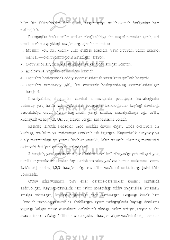 bilan biri ikkinchisidan farq qiladi, degan g&#39;oya o&#39;qish-o&#39;qitish faoliyatiga ham taalluqlidir. Pedagogika fanida ta&#39;lim usullari rivojlanishiga shu nuqtai nazardan qarab, uni shartli ravishda quyidagi bosqichlarga ajratish mumkin: 1. Muallim «o&#39;z qo&#39;l kuchi» bilan o&#39;qitish bosqichi, ya&#39;ni o&#39;quv chi uchun axborot manbai — o&#39;qituvchining o&#39;zi bo&#39;ladigan jarayon. 2. O&#39;quv kitoblari, darsliklar yaratilgan va keng qo&#39;llanilgan bosqich. 3. Audiovizual vositalar qo&#39;llanilgan bosqich. 4. O&#39;qitishni boshqarishda oddiy avtomatlashtirish vositalarini qo&#39;llash bosqichi. 5. O&#39;qitishni zamonaviy АКТ lari vositasida boshqarishning avtomatlashtirilgan bosqichi . Insoniyatning rivojlanish davrlari almashganda pedagogik texnologiyalar butunlay yo&#39;q bo&#39;lib ketmaydi, balki pedagogik texnologiyalar keyingi davrlarga assotsiatsiya orqali fikran bog&#39;lanadi, yangi sifatlar, xususiyatlarga ega bo&#39;lib, kuchayadi va boyiydi. Ushbu jarayon borgan sari tezlashib boradi. Kishilik tarixida I-bosqich uzoq muddat davom etgan. Unda o&#39;qituvchi o&#39;z kuchiga, o&#39;z bilim va mahoratiga asoslanib ish bajargan. Keyinchalik dunyoviy va diniy mazmundagi qo&#39;lyozma kitoblar yaratildi, lekin o&#39;quvchi ularning mazmunini o&#39;qituvchi faoliyati vositasida o&#39;zlashtiradi. 2-bosqich, ya&#39;ni qog&#39;oz va o&#39;quv kitoblari davri hali nihoyasiga yetkazilgani yo&#39;q darsliklar yaratish va ulardan foydalanish texnologiyasi esa hamon mukammal emas. Lekin o&#39;qitishning 1,2,3- bosqichlariga xos ta&#39;lim vositalari maktablarga jadal kirib bormoqda. O&#39;quv adabiyotlarini joriy etish qarama-qarshiliklar kurashi natijasida sodirbo&#39;lgan. Keyingi davrlarda ham ta&#39;lim sohasidagi jiddiy o&#39;zgarishlar kurashsiz amalga oshmagan, bunday o&#39;zgarishlar oson kechmagan. Bugungi kunda ham l-bosqich texnologiyasi ruhida shakllangan ayrim pedagoglarda keyingi davrlarda vujudga kelgan o&#39;quv vositalarini o&#39;zlashtirib olishga, ta&#39;lim-tarbiya jarayonini shu asosda tashkil etishga intilish sust darajada. l-bosqich o&#39;quv vositalari o&#39;qituvchidan 