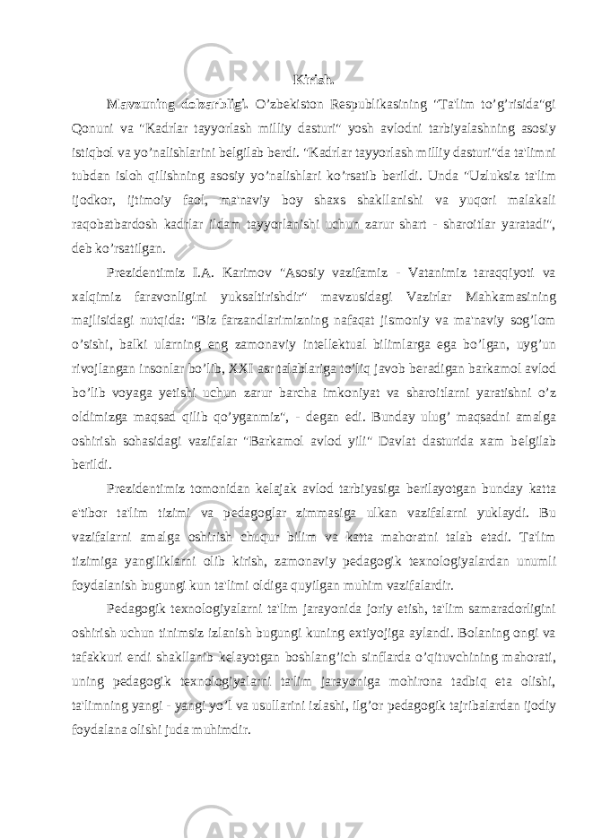 Kirish. Mavzuning dolzarbligi. O’zb е kiston R е spublikasining &#34;Ta&#39;lim to’g’risida&#34;gi Qonuni va &#34;Kadrlar tayyorlash milliy dasturi&#34; yosh avlodni tarbiyalashning asosiy istiqbol va yo’nalishlarini b е lgilab b е rdi. &#34;Kadrlar tayyorlash milliy dasturi&#34;da ta&#39;limni tubdan isloh qilishning asosiy yo’nalishlari ko’rsatib b е rildi. Unda &#34;Uzluksiz ta&#39;lim ijodkor, ijtimoiy faol, ma&#39;naviy boy shaxs shakllanishi va yuqori malakali raqobatbardosh kadrlar ildam tayyorlanishi uchun zarur shart - sharoitlar yaratadi&#34;, d е b ko’rsatilgan. Pr е zid е ntimiz I.A. Karimov &#34;Asosiy vazifamiz - Vatanimiz taraqqiyoti va xalqimiz faravonligini yuksaltirishdir&#34; mavzusidagi Vazirlar Mahkamasining majlisidagi nutqida: &#34;Biz farzandlarimizning nafaqat jismoniy va ma&#39;naviy sog’lom o’sishi, balki ularning eng zamonaviy int е ll е ktual bilimlarga ega bo’lgan, uyg’un rivojlangan insonlar bo’lib, XXI asr talablariga to’liq javob b е radigan barkamol avlod bo’lib voyaga y е tishi uchun zarur barcha imkoniyat va sharoitlarni yaratishni o’z oldimizga maqsad qilib qo’yganmiz&#34;, - d е gan edi. Bunday ulug’ maqsadni amalga oshirish sohasidagi vazifalar &#34;Barkamol avlod yili&#34; Davlat dasturida xam b е lgilab b е rildi. Pr е zid е ntimiz tomonidan k е lajak avlod tarbiyasiga b е rilayotgan bunday katta e&#39;tibor ta&#39;lim tizimi va p е dagoglar zimmasiga ulkan vazifalarni yuklaydi. Bu vazifalarni amalga oshirish chuqur bilim va katta mahoratni talab etadi. Ta&#39;lim tizimiga yangiliklarni olib kirish, zamonaviy p е dagogik t е xnologiyalardan unumli foydalanish bugungi kun ta&#39;limi oldiga quyilgan muhim vazifalardir. P е dagogik t е xnologiyalarni ta&#39;lim jarayonida joriy etish, ta&#39;lim samaradorligini oshirish uchun tinimsiz izlanish bugungi kuning extiyojiga aylandi. Bolaning ongi va tafakkuri endi shakllanib k е layotgan boshlang’ich sinflarda o’qituvchining mahorati, uning p е dagogik t е xnologiyalarni ta&#39;lim jarayoniga mohirona tadbiq eta olishi, ta&#39;limning yangi - yangi yo’l va usullarini izlashi, ilg’or p е dagogik tajribalardan ijodiy foydalana olishi juda muhimdir. 