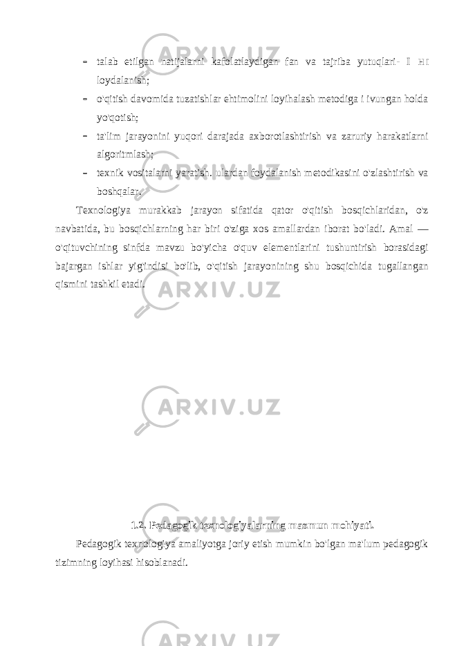  talab etilgan natijalarni kafolatlaydigan fan va tajriba yutuqlari- I H I loydalanish;  o&#39;qitish davomida tuzatishlar ehtimolini loyihalash metodiga i ivungan holda yo&#39;qotish;  ta&#39;lim jarayonini yuqori darajada axborotlashtirish va zaruriy harakatlarni algoritmlash;  texnik vositalarni yaratish. ulardan foydalanish metodikasini o&#39;zlashtirish va boshqalar. Texnologiya murakkab jarayon sifatida qator o&#39;qitish bosqichlaridan, o&#39;z navbatida, bu bosqichlarning har biri o&#39;ziga xos amallardan iborat bo&#39;ladi. Amal — o&#39;qituvchining sinfda mavzu bo&#39;yicha o&#39;quv elementlarini tushuntirish borasidagi bajargan ishlar yig&#39;indisi bo&#39;lib, o&#39;qitish jarayonining shu bosqichida tugallangan qismini tashkil etadi. 1.2. Pedagogik texnologiyalarning mazmun mohiyati. Pedagogik texnologiya amaliyotga joriy etish mumkin bo&#39;lgan ma&#39;lum pedagogik tizimning loyihasi hisoblanadi. 