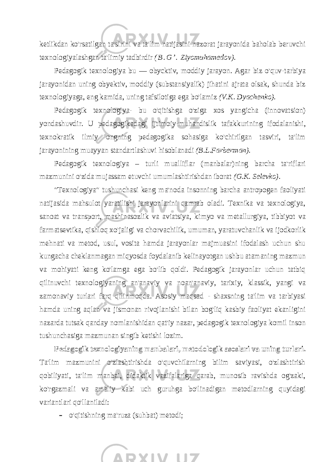 ketlikdan ko&#39;rsatilgan ta&#39;sirini va ta&#39;lim natijasini nazorat jarayonida baholab beruvchi texnologiyalashgan ta&#39;limiy tadbirdir ( B . G ’ . Ziyomuhamedov). Pedagogik texnologiya bu — obycktiv, moddiy jarayon. Agar biz o&#39;quv-tarbiya jarayonidan uning obyektiv, moddiy (substansiyalik) jihatini ajrata olsak, shunda biz texnologiyaga, eng kamida, uning tafsilotiga ega bo&#39;lamiz (V.K. Dyachenko). Pedagogik texnologiya- bu o&#39;qitishga o&#39;ziga xos yangicha (innovatsion) yondashuvdir. U pedagogikadagi ijtimoiy-muhandislik tafakkurining ifodalanishi, texnokratik ilmiy ongning pedagogika sohasiga ko&#39;chirilgan tasviri, ta&#39;lim jarayonining muayyan standartlashuvi hisoblanadi (B.L.Farberman). Pedagogik texnologiya – turli mualliflar (manbalar)ning barcha ta&#39;riflari mazmunini o&#39;zida mujassam etuvchi umumlashtirishdan iborat (G.K. Selevko). &#34;Texnologiya&#34; tushunchasi keng ma&#39;noda insonning barcha antropogen faoliyati natijasida mahsulot yaratilishi jarayonlarini qamrab oladi. Texnika va texnologiya, sanoat va transport, mashinasozlik va aviatsiya, kimyo va metallurgiya, tibbiyot va farmatsevtika, qishloq xo&#39;jaligi va chorvachilik, umuman, yaratuvchanlik va ijodkorlik mehnati va metod, usul, vosita hamda jarayonlar majmuasini ifodalash uchun shu kungacha cheklanmagan miqyosda foydalanib kelinayotgan ushbu atamaning mazmun va mohiyati keng ko&#39;lamga ega bo&#39;lib qoldi. Pedagogik jarayonlar uchun tatbiq qilinuvchi texnologiyaning an&#39;anaviy va noan&#39;anaviy, tarixiy, klassik, yangi va zamonaviy turlari farq qilinmoqda. Asosiy maqsad - shaxsning ta&#39;lim va tarbiyasi hamda uning aqlan va jismonan rivojlanishi bilan bog&#39;liq kasbiy faoliyat ekanligini nazarda tutsak qanday nomlanishidan qat&#39;iy nazar, pedagogik texnologiya komil inson tushunchasiga mazmunan singib ketishi lozim. Pedagogik texnologiyaning manbalari, metodologik asoslari va uning turlari. Ta&#39;lim mazmunini o&#39;zlashtirishda o&#39;quvchilarning bilim saviyasi, o&#39;zlashtirish qobiliyati, ta&#39;lim manbai, didaktik vazifalariga qarab, munosib ravishda og&#39;zaki, ko&#39;rgazmali va amaliy kabi uch guruhga bo&#39;linadigan metodlarning quyidagi variantlari qo&#39;llaniladi:  o&#39;qitishning ma&#39;ruza (suhbat) metodi; 