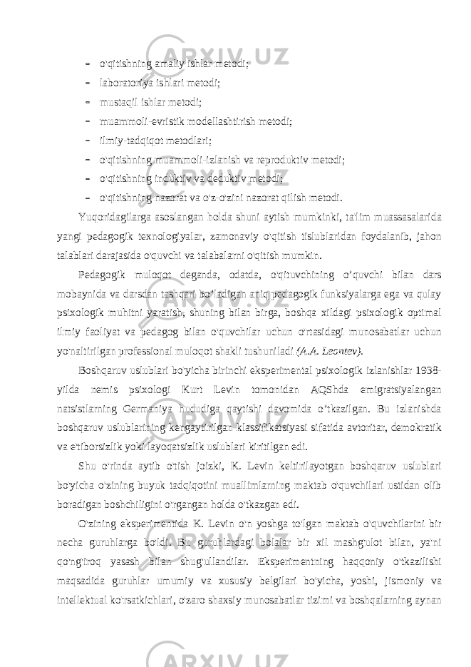  o&#39;qitishning amaliy ishlar metodi;  laboratoriya ishlari metodi;  mustaqil ishlar metodi;  muammoli-evristik modellashtirish metodi;  ilmiy-tadqiqot metodlari;  o&#39;qitishning muammoli-izlanish va reproduktiv metodi;  o&#39;qitishning induktiv va deduktiv metodi;  o&#39;qitishning nazorat va o&#39;z-o&#39;zini nazorat qilish metodi. Yuqoridagilarga asoslangan holda shuni aytish mumkinki, ta&#39;lim muassasalarida yangi pedagogik texnologiyalar, zamonaviy o&#39;qitish tislublaridan foydalanib, jahon talablari darajasida o&#39;quvchi va talabalarni o&#39;qitish mumkin. Pedagogik muloqot deganda, odatda, o&#39;qituvchining o’quvchi bilan dars mobaynida va darsdan tashqari bo’ladigan aniq pedagogik funksiyalarga ega va qulay psixologik muhitni yaratish, shuning bilan birga, boshqa xildagi psixologik optimal ilmiy faoliyat va pedagog bilan o&#39;quvchilar uchun o&#39;rtasidagi munosabatlar uchun yo&#39;naltirilgan professional muloqot shakli tushuniladi (A.A. Leontev). Boshqaruv uslublari bo&#39;yicha birinchi eksperimental psixologik izlanishlar 1938- yilda nemis psixologi Kurt Levin tomonidan AQShda emigratsiyalangan natsistlarning Germaniya hududiga qaytishi davomida o’tkazilgan. Bu izlanishda boshqaruv uslublarining kengaytirilgan klassifikatsiyasi sifatida avtoritar, demokratik va e&#39;tiborsizlik yoki layoqatsizlik uslublari kiritilgan edi. Shu o&#39;rinda aytib o&#39;tish joizki, K. Levin keltirilayotgan boshqaruv uslublari bo&#39;yicha o&#39;zining buyuk tadqiqotini muallimlarning maktab o&#39;quvchilari ustidan olib boradigan boshchiligini o&#39;rgangan holda o&#39;tkazgan edi. O&#39;zining eksperimentida K. Levin o&#39;n yoshga to&#39;lgan maktab o&#39;quvchilarini bir necha guruhlarga bo&#39;ldi. Bu guruhlardagi bolalar bir xil mashg&#39;ulot bilan, ya&#39;ni qo&#39;ng&#39;iroq yasash bilan shug&#39;ullandilar. Eksperimentning haqqoniy o&#39;tkazilishi maqsadida guruhlar umumiy va xususiy belgilari bo&#39;yicha, yoshi, jismoniy va intellektual ko&#39;rsatkichlari, o&#39;zaro shaxsiy munosabatlar tizimi va boshqalarning aynan 