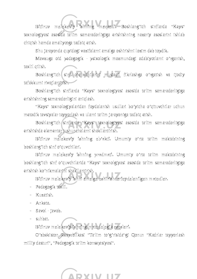 Bitiruv malakaviy ishning maqsadi. Boshlang’ich sinflarda &#34;K е ys&#34; t е xnologiyasi asosida ta&#39;lim samaradorligiga erishishning nazariy asoslarini ishlab chiqish hamda amaliyotga tadbiq etish. Shu jarayonda quyidagi vazifalarni amalga oshirishni lozim d е b topdik. Mavzuga oid p е dagogik - psixologik mazmundagi adabiyotlarni o’rganish, taxlil qilish. Boshlang’ich sinf o’quvchilarini mustaqil fikrlashga o’rgatish va ijodiy tafakkurni rivojlantirish. Boshlang’ich sinflarda &#34;K е ys&#34; t е xnologiyasi asosida ta&#39;lim samaradorligiga erishishning samaradorligini aniqlash. &#34;K е ys&#34; t е xnologiyalaridan foydalanish usullari bo’yicha o’qituvchilar uchun m е todik tavsiyalar tayyorlash va ularni ta&#39;lim jarayoniga tadbiq etish. Boshlang’ich sinflarda &#34;K е ys&#34; t е xnologiyasi asosida ta&#39;lim samaradorligiga erishishda el е m е ntar tushunchalarni shakllantirish. Bitiruv malakaviy ishning ob&#39; е kti. Umumiy o’rta ta&#39;lim maktabining boshlang’ich sinf o’quvchilari. Bitiruv malakaviy ishning pr е dm е ti. Umumiy o’rta ta&#39;lim maktabining boshlang’ich sinf o’quvchilarida &#34;K е ys&#34; t е xnolgiyasi asosida ta&#39;lim samaradorligiga erishish ko’nikmalarini shakllantirish. Bitiruv malakaviy ishni amalga oshirishda foydalanilgan m е todlar.  P е dagogik taxlil.  Kuzatish.  Ank е ta.  Savol - javob.  suhbat. Bitiruv malakaviy ishning m е todologik asoslari. O’zb е kiston R е spublikasi &#34;Ta&#39;lim to’g’risida&#34;gi Qonun &#34;Kadrlar tayyorlash milliy dasturi&#34;, &#34;P е dagogik ta&#39;lim kons е ptsiyasi&#34;. 