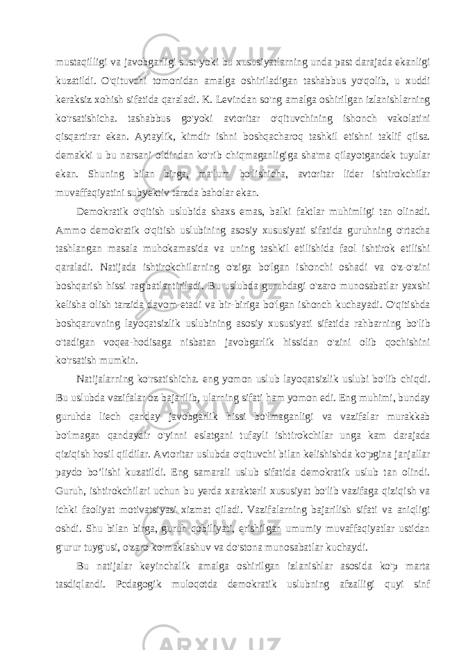 mustaqilligi va javobgarligi sust yoki bu xususiyatlarning unda past darajada ekanligi kuzatildi. O&#39;qituvchi tomonidan amalga oshiriladigan tashabbus yo&#39;qolib, u xuddi keraksiz xohish sifatida qaraladi. K. Levindan so&#39;ng amalga oshirilgan izlanishlarning ko&#39;rsatishicha. tashabbus go&#39;yoki avtori tar o&#39;qituvchining ishonch vakolatini qisqartirar ekan. Aytaylik, kimdir ishni boshqacharoq tashkil etishni taklif qilsa. demakki u bu narsani oldindan ko&#39;rib chiqmaganligiga sha&#39;ma qilayotgandek tuyular ekan. Shuning bilan birga, ma&#39;lum bo&#39;lishicha, avtoritar lider ishtirokchilar muvaffaqiyatini subyektiv tarzda baholar ekan. Demokratik o&#39;qitish uslubida shaxs emas, balki faktlar muhimligi tan olinadi. Ammo demokratik o&#39;qitish uslubining asosiy xususiyati sifatida guruhning o&#39;rtacha tashlangan masala muhokamasida va uning tashkil etilishida faol ishtirok etilishi qaraladi. Natijada ishtirokchilarning o&#39;ziga bo&#39;lgan ishonchi oshadi va o&#39;z-o&#39;zini boshqarish hissi rag&#39;batlantiriladi. Bu uslubda guruhdagi o&#39;zaro munosabatlar yaxshi kelisha olish tarzida davom etadi va bir-biriga bo&#39;lgan ishonch kuchayadi. O&#39;qitishda boshqaruvning layoqatsizlik uslubining asosiy xususiyati sifatida rahbarning bo&#39;lib o&#39;tadigan voqea-hodisaga nisbatan javobgarlik hissidan o&#39;zini olib qochishini ko&#39;rsatish mumkin. Natijalarning ko&#39;rsatishicha. eng yomon uslub layoqatsizlik uslubi bo&#39;lib chiqdi. Bu uslubda vazifalar oz bajarilib, ularning sifati ham yomon edi. Eng muhimi, bunday guruhda liech qanday javobgarlik hissi bo&#39;lmaganligi va vazifalar murakkab bo&#39;lmagan qandaydir o&#39;yinni eslatgani tufayli ishtirokchilar unga kam darajada qiziqish hosil qildilar. Avtoritar uslubda o&#39;qituvchi bilan kelishishda ko&#39;pgina janjallar paydo bo’lishi kuzatildi. Eng samarali uslub sifatida demokratik uslub tan olindi. Guruh, ishtirokchilari uchun bu yerda xarakterli xususiyat bo&#39;lib vazifaga qiziqish va ichki faoliyat motivatsiyasi xizmat qiladi. Vazifalarning bajarilish sifati va aniqligi oshdi. Shu bilan birga, guruh qobiliyati, erishilgan umumiy muvaffaqiyatlar ustidan g&#39;urur tuyg&#39;usi, o&#39;zaro ko&#39;maklashuv va do&#39;stona munosabatlar kuchaydi. Bu natijalar keyinchalik amalga oshirilgan izlanishlar asosida ko&#39;p marta tasdiqlandi. Pcdagogik muloqotda demokratik uslubning afzalligi quyi sinf 