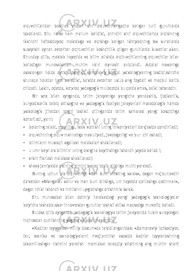 o&#39;quvchilaridan boshlab yuqori sinf o&#39;quvchilarigacha bo&#39;lgan turli guruhlarda isbotlandi. Shu narsa ham ma&#39;lum bo&#39;ldiki, birinchi sinf o&#39;quvchilarida o&#39;qishning ikkinchi haftasidayoq maktabga va o&#39;qishga bo&#39;lgan ishtiyoqning tez sur&#39;atlarda susayishi aynan avtoritar o&#39;qituvchilar boshchilik qilgan guruhlarda kuzatilar ekan. Shunday qilib, maktab hayotida va bilim olishda o&#39;qituvchilarning o&#39;quvchilar bilan bo&#39;ladigan munosabatlari muhim rolni o&#39;ynashi aniqlandi. Adolat mezoniga asoslangan holda aytish lozimki, zamonaviy sotsial psixologiyaning tasdiqlashicha shunaqa holatlar ham bo&#39;ladiki, ba&#39;zida avtoritar uslub eng foydali va maqbul bo&#39;lib chiqadi. Lekin, odatda, ko&#39;proq pedagogik muloqotda bu qoida emas, balki istisnodir. Bir so&#39;z bilan aytganda, ta&#39;lim jarayoniga yangicha yondashib, ijodkorlik, bunyodkorlik tatbiq etilsagina va pedagogik faoliyat jarayonlari metodologik hamda psixologik jihatdan to&#39;g&#39;ri tashkil qilinganida ta&#39;lim samarasi yangi bosqichga ko&#39;tariladi, ya&#39;ni:  bolaning talabi, moyilligi, istak-xohishi uning imkoniyatlari darajasida qondiriladi;  o&#39;quvchining o&#39;quv mehnatiga mas&#39;uliyati, javobgarligi va bur- chi oshadi;  bilimlarni mustaqil egallash malakalari shakllanadi;  u umr bo&#39;yi o&#39;z bilimini uning o&#39;zigina boyitishiga ishonch paydo bo&#39;lad i;  erkin fikrlash malakasi shakllanadi;  shaxs jamiyatda o&#39;zining o&#39;rnini tezroq topib olishiga muhit yaratadi. Buning uchun biz o&#39;quvchiga «Sen buni bilishing kerak», degan majburlovchi da&#39;vatdan «Menga bu zarur va men buni bilishga, uni hayotda qo&#39;llashga qodirman», degan ichki ishonch va intilishni uyg&#39;otishga o&#39;tishimiz kerak. Shu munosabat bilan doimiy harakatdagi yangi pedagogik texnologiyalar bo&#39;yicha tashabbuskor innovatsion guruhlar tashkil etilsa maqsadga muvofiq bo&#39;ladi. Xulosa qilib aytganda. pedagogik texnologiya ta&#39;lim jarayonida hukm surayotgan inqirozdan qutilishning yagona va bosh mezonidir. «Kadrlar tayyorlash milliy dasturi»da ta&#39;kidlanganidek: «Za monaviy iqtisodiyot. fan, texnika va texnologiyalarni rivojlantirish asosida kadrlar tayyorlashning takomillashgan tizimini yaratish- mamlakat taraqqiy etishining eng muhim sharti 