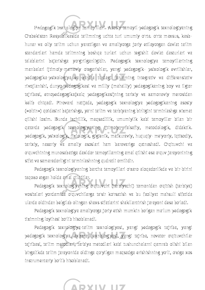 Pedagogik texnologiya tamoyillari. Asosiy tamoyil-pedagogik tex nologiyaning O&#39;zbekiston Respublikasida ta&#39;limning uchta turi umumiy o&#39;rta. o&#39;rta maxsus, kasb- hunar va oliy ta&#39;lim uchun yaratilgan va amaliyotga joriy etilayotgan davlat ta&#39;lim standartlari ham da ta&#39;limning boshqa turlari uchun tegishli davlat dasturlari va talablarini bajarishga yo&#39;g&#39;rilganligidir. Pedagogik texnologiya tamoyillarining manbalari ijtimoiy-ma&#39;naviy o&#39;zgarishlar, yangi pedagogik- psixologik evrilishlar, pedagogika-psixologiya va barcha turdagi fanlarning integrativ va differensiativ rivojlanishi, dunyo pedagogikasi va milliy (mahalliy) pedagogikaning boy va ilg&#39;or tajribasi, etnopedagogika(xalq pedagogikasi)ning tarixiy va zamonaviy merosidan kelib chiqadi. Pirovard natijada, pedagogik texnologiya pedagogikaning asosiy («oltin») qoidasini bajarishga, ya&#39;ni ta&#39;lim va tarbiyaning birligini ta&#39;minlashga xizmat qilishi lozim. Bunda izchillik, maqsadlilik, umumiylik kabi tamoyillar bilan bir qatorda peda gogik texnologiyaning ijtimoiy, falsafiy, metodologik, didaktik. pedagogik, psixologik, fiziologik, gigienik, mafkuraviy, huquqiy- me &#39;yoriy, iqtisodiy, tarixiy, nazariy va amaliy asoslari ham baravariga qatnashadi. O&#39;qituvchi va o&#39;quvchining munosabatiga daxldor tamoyillarning amal qilishi esa o&#39;quv jarayonining sifat va samaradorligini ta&#39;minlashning qudratli omilidir. Pedagogik texnologiyaning barcha tamoyillari o&#39;zaro aloqadorlikda va bir-birini taqozo etgan holda amal qiladilar. Pedagogik texnologiyaning o&#39;qituvchi (tarbiyachi) tomonidan o&#39;qitish (tarbiya) vositalari yordamida o&#39;quvchilarga ta&#39;sir ko&#39;rsatish va bu faoliyat mahsuli sifatida ularda oldindan belgilab olingan shaxs sifatlarini shakllantirish jarayoni desa bo&#39;ladi. Pedagogik texnologiya amaliyotga joriy etish mumkin bo&#39;lgan ma&#39;lum pedagogik tizimning loyihasi bo&#39;lib hisoblanadi. Pedagogik texnologiya-ta&#39;lim texnologiyasi, yangi pedagogik tajriba, yangi pedagogik texnologiya, axborot texnologiyasi, yangi tajriba, novator o&#39;qituvchilar tajribasi, ta&#39;lim metodlari, tarbiya metodlari kabi tushunchalarni qamrab olishi bilan birgalikda ta&#39;lim jarayonida oldinga qo&#39;yilgan maqsadga erishishning yo&#39;li, o&#39;ziga xos instrumentariy bo&#39;lib hisoblanadi. 