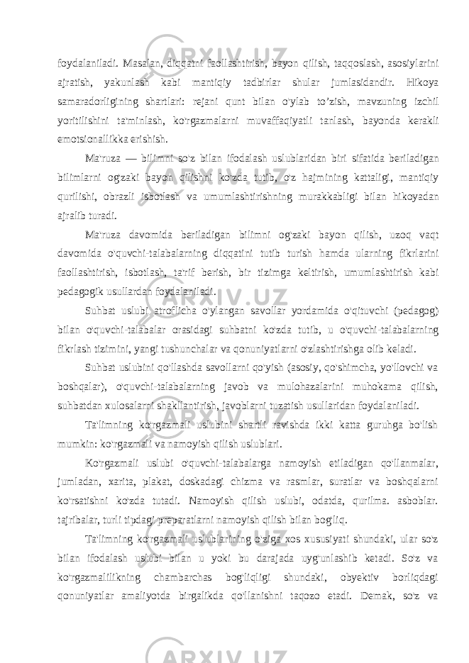 foydalaniladi. Masalan, diqqatni faollashtirish, bayon qilish, taqqoslash, asosiylarini ajratish, yakunlash kabi mantiqiy tadbirlar shular jumlasidandir. Hikoya samaradorligining shartlari: rejani qunt bilan o&#39;ylab to’zish, mavzuning izchil yoritilishini ta&#39;minlash, ko&#39;rgazmalarni muvaffaqiyatli tanlash, bayonda kerakli emotsionallikka erishish. Ma&#39;ruza — bilimni so&#39;z bilan ifodalash uslublaridan biri sifatida beriladigan bilimlarni og&#39;zaki bayon qilishni ko&#39;zda tutib, o&#39;z hajmining kattaligi, mantiqiy qurilishi, obrazli isbotlash va umumlashtirishning murakkabligi bilan hikoyadan ajralib turadi. Ma&#39;ruza davomida beriladigan bilimni og&#39;zaki bayon qilish, uzoq vaqt davomida o&#39;quvchi-talabalarning diqqatini tutib turish hamda ularning fikrlarini faollashtirish, isbotlash, ta&#39;rif berish, bir tizimga keltirish, umumlashtirish kabi pedagogik usullardan foydalaniladi. Suhbat uslubi atroflicha o&#39;ylangan savollar yordamida o&#39;qituvchi (pedagog) bilan o&#39;quvchi-talabalar orasidagi suhbatni ko&#39;zda tutib, u o&#39;quvchi-talabalarning fikrlash tizimini, yangi tushunchalar va qonuniyatlarni o&#39;zlashtirishga olib keladi. Suhbat uslubini qo&#39;llashda savollarni qo&#39;yish (asosiy, qo&#39;shimcha, yo&#39;llovchi va boshqalar), o&#39;quvchi-talabalarning javob va mulohazalarini muhokama qilish, suhbatdan xulosalarni shakllantirish, javoblarni tuzatish usullaridan foydalaniladi. Ta&#39;limning ko&#39;rgazmali uslubini shartli ravishda ikki katta guruhga bo&#39;lish mumkin: ko&#39;rgazmali va namoyish qilish uslublari. Ko&#39;rgazmali uslubi o&#39;quvchi-talabalarga namoyish etiladigan qo&#39;llanmalar, jumladan, xarita, plakat, doskadagi chizma va rasmlar, suratlar va boshqalarni ko&#39;rsatishni ko&#39;zda tutadi. Namoyish qilish uslubi, odatda, qurilma. asboblar. tajribalar, turli tipdagi preparatlarni namoyish qilish bilan bog&#39;liq. Ta&#39;limning ko&#39;rgazmali uslublarining o&#39;ziga xos xususiyati shundaki, ular so&#39;z bilan ifodalash uslubi bilan u yoki bu darajada uyg&#39;unlashib ketadi. So&#39;z va ko&#39;rgazmalilikning chambarchas bog&#39;liqligi shundaki, obyektiv borliqdagi qonuniyatlar amaliyotda birgalikda qo&#39;llanishni taqozo etadi. Demak, so&#39;z va 