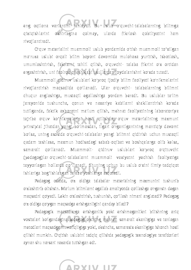 eng oqilona variantini tanlaydi. Bu uslub o&#39;quvchi-talabalarning bilimga qiziqishlarini oshiribgina qolmay, ularda fikrlash qobiliyatini ham rivojlantiradi. O&#39;quv materialini muammoli uslub yordamida o&#39;tish muam moli to’zilgan ma&#39;ruza uslubi orqali bilim bayoni davomida mulohaza yuritish, isbotlash, umumlashtirish, faktlarni tahlil qilish, o&#39;quvchi- talaba fikrini o&#39;z ortidan ergashtirish, uni faolroq qilish kabi usullardan foydalanishni ko&#39;zda tutadi. Muammoli-qidiruv uslublari ko&#39;proq ijodiy bilim faoliyati ko&#39;nikmalarini rivojlantirish maqsadida qo&#39;llanadi. Ular o&#39;quvchi- talabalarning bilimni chuqur anglashiga, mustaqil egallashiga yordam beradi. Bu uslublar ta&#39;lim jarayonida tushuncha, qonun va nazariya kabilarni shakllantirish ko&#39;zda tutilganda, faktik axborotni ma&#39;lum qilish, mehnat faoliyatining laboratoriya tajriba o&#39;quv ko’nikmalarini hosil qilishda, o&#39;quv materialining mazmuni prinsipial jihatdan yangi bo&#39;lmasdan, ilgari o&#39;rganilganining mantiqiy davomi bo&#39;lsa, uning asosida o&#39;quvchi-talabalar yangi bilimni qidirish uchun mustaqil qadam tashlasa, mazmun hodisadagi sabab-oqibat va boshqalarga olib kelsa, samarali qo&#39;llanadi. Muammoli- qidiruv uslublari ko&#39;proq o&#39;qituvchi (pedagog)lar o&#39;quvchi-talabalarni muammoli vaziyatni yechish faoliyatiga tayyorlagan hollarda qo’llanadi. Shuning uchun bu uslub o&#39;zini ilmiy-tadqiqot ishlariga bag’ishlangan talaba yoshlarga asqotadi. Pedagog odatda, o&#39;z oldiga talabalar materialning mazmunini tushunib o&#39;zlashtirib olishsin. Ma&#39;lum bilimlarni egallab amaliyotda qo&#39;llashga o&#39;rgansin degan maqsadni qo&#39;yadi. Lekin o&#39;zlashtirish, tushunish, qo’llash nimani anglatadi? Pedagog o&#39;z oldiga qo&#39;ygan maqsadga erishganligini qanday biladi? Pedagogik maqsadlarga erishganlik yoki erishmaganlikni bilishning aniq vositalari bo&#39;lgandagina pedagog o&#39;zining mehnati samarali ekanligiga va tanlagan metodlari maqsadga muvofiqligiga yoki, aksincha, samarasiz ekanligiga ishonch hosil qilishi mumkin. O&#39;qitish uslubini tadqiq qilishda pedagogik texnologiya tarafdorlari aynan shu narsani nazarda tutishgan edi. 