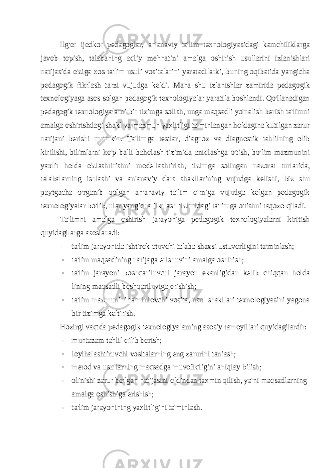 Ilg&#39;or ijodkor pedagoglar, an&#39;anaviy ta&#39;lim texnologiyasidagi kamchiliklarga javob topish, talabaning aqliy mehnatini amalga oshirish usullarini izlanishlari natijasida o&#39;ziga xos ta&#39;lim usuli vositalarini yaratadilarki, buning oqibatida yangicha pedagogik fikrlash tarzi vujudga keldi. Mana shu izlanishlar zamirida pedagogik texnologiyaga asos solgan pedagogik texnologiyalar yaratila boshlandi. Qo&#39;llanadigan pedagogik texnologiyalarni bir tizimga solish, unga maqsadli yo&#39;nalish berish ta&#39;limni amalga oshirishdagi shakl va mazmun yaxlitligi ta&#39;minlangan holdagina kutilgan zarur natijani berishi mumkin. Ta&#39;limga testlar, diagnoz va diagnostik tahlilning olib kirilishi, bilimlarni ko&#39;p balli baholash tizimida aniqlashga o&#39;tish, bo&#39;lim mazmunini yaxlit holda o&#39;zlashtirishni modellashtirish, ti zimga solingan nazorat turlarida, talabalarning ishlashi va an&#39;anaviy dars shakllarining vujudga kelishi, biz shu paytgacha o&#39;rganib qolgan an&#39;anaviy ta&#39;lim o&#39;rniga vujudga kelgan pedagogik texnologiyalar bo&#39;lib, ular yangicha fikrlash tizimidagi ta&#39;limga o&#39;tishni taqozo qiladi. Ta&#39;limni amalga oshirish jarayoniga pedagogik texnologiyalarni kiritish quyidagilarga asoslanadi:  ta&#39;lim jarayonida ishtirok ctuvchi talaba shaxsi ustuvorligini ta&#39;minlash;  ta&#39;lim maqsadining natijaga erishuvini amalga oshirish;  ta&#39;lim jarayoni boshqariluvchi jarayon ekanligidan kelib chiqqan holda lining maqsadli boshqariluviga erishish;  ta&#39;lim mazmunini ta&#39;minlovchi vosita, usul shakllari texnologiyasini yagona bir tizimga keltirish. Hozirgi vaqtda pedagogik texnologiyalaming asosiy tamoyillari quyidagilardir:  muntazam tahlil qilib borish;  loyihalashtiruvchi vositalarning eng zarurini taniash;  metod va usullarning maqsadga muvofiqligini aniqlay bilish;  olinishi zarur bo&#39;lgan natijasini oldindan taxmin qilish, ya&#39;ni maqsadlarning amalga oshishiga erishish;  ta&#39;lim jarayonining yaxlitligini ta&#39;minlash. 