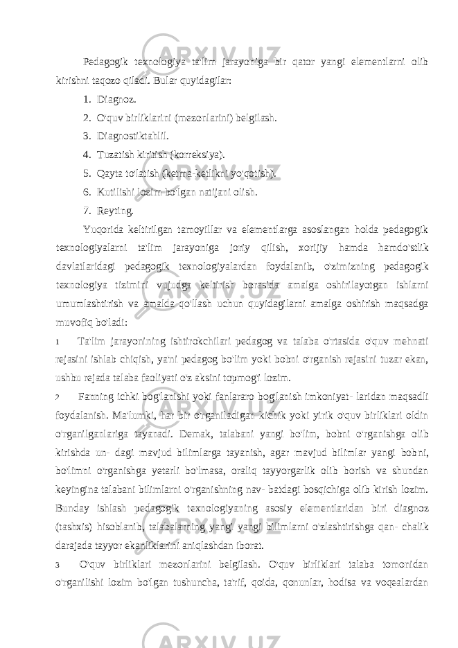 Pedagogik texnologiya ta&#39;lim jarayoniga bir qator yangi elementlarni olib kirishni taqozo qiladi. Bular quyidagilar: 1. Diagnoz. 2. O&#39;quv birliklarini (mezonlarini) belgilash. 3. Diagnostiktahlil. 4. Tuzatish kiritish (korreksiya). 5. Qayta to&#39;latish (ketma-ketlikni yo&#39;qotish). 6. Kutilishi lozim bo&#39;lgan natijani olish. 7. Reyting. Yuqorida keltirilgan tamoyillar va elementlarga asoslangan holda pedagogik texnologiyalarni ta&#39;lim jarayoniga joriy qilish, xorijiy hamda hamdo&#39;stlik davlatlaridagi pedagogik texnologiyalardan foydalanib, o&#39;zimizning pedagogik texnologiya tizimini vujudga keltirish borasida amalga oshirilayotgan ishlarni umumlashtirish va amalda qo&#39;llash uchun quyidagilarni amalga oshirish maqsadga muvofiq bo&#39;ladi: 1 Ta&#39;lim jarayonining ishtirokchilari pedagog va talaba o&#39;rtasida o&#39;quv mehnati rejasini ishlab chiqish, ya&#39;ni pedagog bo&#39;lim yoki bobni o&#39;rganish rejasini tuzar ekan, ushbu rejada talaba faoliyati o&#39;z aksini topmog&#39;i lozim. 2 Fanning ichki bog&#39;lanishi yoki fanlararo bog&#39;lanish imkoniyat- laridan maqsadli foydalanish. Ma&#39;lumki, har bir o&#39;rganiladigan kichik yoki yirik o&#39;quv birliklari oldin o&#39;rganilganlariga tayanadi. Demak, talabani yangi bo&#39;lim, bobni o&#39;rganishga olib kirishda un- dagi mavjud bilimlarga tayanish, agar mavjud bilimlar yangi bob ni, bo&#39;limni o&#39;rganishga yetarli bo&#39;lmasa, oraliq tayyorgarlik olib borish va shundan keyingina talabani bilimlarni o&#39;rganishning nav- batdagi bosqichiga olib kirish lozim. Bunday ishlash pedagogik texnologiyaning asosiy elementlaridan biri diagnoz (tashxis) hisoblanib, talabalarning yangi yangi bilimlarni o&#39;zlashtirishga qan- chalik darajada tayyor ekanliklarini aniqlashdan iborat. 3 O&#39;quv birliklari mezonlarini belgilash. O&#39;quv birliklari talaba tomonidan o&#39;rganilishi lozim bo&#39;lgan tushuncha, ta&#39;rif, qoida, qonunlar, hodisa va voqealardan 