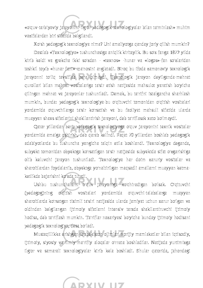 «o&#39;quv-tarbiyaviy jarayonini ilg&#39;or pedagogik texnologiyalar bilan ta&#39;minlash» muhim vazifalardan biri sifatida belgilandi. Xo&#39;sh pedagogik texnologiya nima? Uni amaliyotga qanday joriy qilish mumkin? Dastlab «Texnologiya» tushunchasiga aniqlik kiritaylik. Bu so&#39;z fanga 1872 yilda kirib keldi va grekcha ikki so&#39;zdan - «texnos» -hunar va «logos»-fan so&#39;zlaridan tashkil topib «hunar fani» ma&#39;nosini anglatadi. Biroq bu ifoda zamonaviy texnologik jarayonni to&#39;liq tavsiflab bera olmaydi. Texnologik jarayon deyilganda-mehnat qurollari bilan mehnat vositalariga ta&#39;sir etish natijasida mahsulot yaratish bo&#39;yicha qilingan mehnat va jarayonlar tushuniladi. Demak, bu ta&#39;rifni istalgancha sharhlash mumkin, bunda: pedagogik texnologiya-bu o&#39;qituvchi tomonidan o&#39;qitish vositalari yordamida o&#39;quvchilarga ta&#39;sir ko&#39;rsatish va bu faoliyat mahsuli sifatida ularda muayyan shaxs sifatlarini shakllantirish jarayoni, deb ta&#39;riflasak xato bo&#39;lmaydi. Qator yillardan beri, pedagogik texnologiyaga o&#39;quv jarayo nini texnik vositalar yordamida amalga oshirish, deb qarab kelindi. Faqat 70-yillardan boshlab pedagogik adabiyotlarda bu tushuncha yangicha talqin etila boshlandi. Texnologiya deganda, subyekt to monidan obyektga ko&#39;rsatilgan ta&#39;sir natijasida subyektda sifat o&#39;zgarishiga olib keluvchi jarayon tushuniladi. Texnologiya har doim zaruriy vositalar va sharoitlardan foydalanib, obyektga yo&#39;naltirilgan maqsadli amallarni muayyan ketma- ketlikda bajarishni ko&#39;zda tutadi. Ushbu tushunchalarni o&#39;quv jarayoniga ko&#39;chiradigan bo&#39;lsak. O&#39;qituvchi (pedagog)ning o&#39;qitish vositalari yordamida o&#39;quvchi-talabalarga muayyan sharoitlarda ko&#39;rsatgan tizimli ta&#39;siri natijasida ularda jamiyat uchun zarur bo&#39;lgan va oldindan belgilangan ijtimoiy sifatlarni intensiv tarzda shakllantiruvchi ijtimoiy hodisa, deb ta&#39;riflash mumkin. Ta&#39;riflar nazariyasi bo&#39;yicha bunday ijtimoiy hodisani pedagogik texnologiya, desa bo&#39;ladi. Mustaqillikka erishgan O&#39;zbekiston olimlari xorijiy mamlakatlar bilan iqtisodiy, ijtimoiy, siyosiy va ilmiy-ma&#39;rifiy aloqalar o&#39;rnata boshladilar. Natijada yurtimizga ilg&#39;or va samarali texnologiyalar kirib kela boshladi. Shular qatorida, jahondagi 