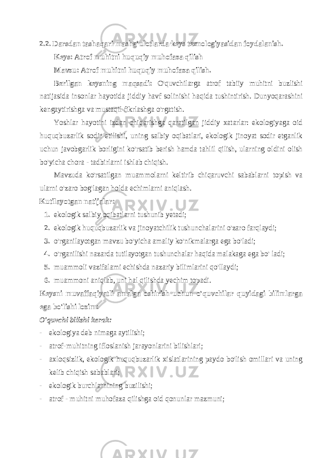 2.2. Darsdan tashaqari mashg’ulotlarda keys texnologiyasidan foydalanish. Keys: Atrof muhitni huquqiy muhofaza qilish Mavzu: Atrof muhitni huquqiy muhofaza qilish. Berilgan keysning maqsadi: O&#39;quvchilarga atrof tabiiy muhitni buzlishi natijasida insonlar hayotida jiddiy havf solinishi haqida tushintirish. Dunyoqarashini kengaytirishga va mustaqil fikrlashga o&#39;rgatish. Yoshlar hayotini izdan chiqarishga qaratilgan jiddiy xatarlar: ekologiyaga oid huquqbuzarlik sodir etilishi, uning salbiy oqibatlari, ekologik jinoyat sodir etganlik uchun javobgarlik borligini ko&#39;rsatib berish hamda tahlil qilish, ularning oldini olish bo&#39;yicha chora - tadbirlarni ishlab chiqish. Mavzuda ko&#39;rsatilgan muammolarni keltirib chiqaruvchi sabablarni topish va ularni o&#39;zaro bog&#39;lagan holda echimlarni aniqlash. Kutilayotgan natijalar: 1. ekologik salbiy oqibatlarni tushunib yetadi; 2. ekologik huquqbuzarlik va jinoyatchilik tushunchalarini o&#39;zaro farqlaydi; 3. o&#39;rganilayotgan mavzu bo&#39;yicha amaliy ko&#39;nikmalarga ega bo&#39;ladi; 4. o&#39;rganilishi nazarda tutilayotgan tushunchalar haqida malakaga ega bo&#39; ladi; 5. muammoli vazifalami echishda nazariy bilimlarini qo&#39;llaydi; 6. muammoni aniqlab, uni hal qilishda yechim topadi. Keysni muvaffaqiyatli amalga oshirish uchun o&#39;quvchilar quyidagi bilimlarga ega bo&#39;lishi lozim: O&#39;quvchi bilishi kerak: - ekologiya deb nimaga aytilishi; - atrof-muhitning ifloslanish jarayonlarini bilishlari; - axloqsizlik, ekologik huquqbuzarlik xislatlarining paydo bo&#39;lish omillari va uning kelib chiqish sabablari; - ekologik burchlarnining buzilishi; - atrof - muhitni muhofaza qilishga oid qonunlar mazmuni; 