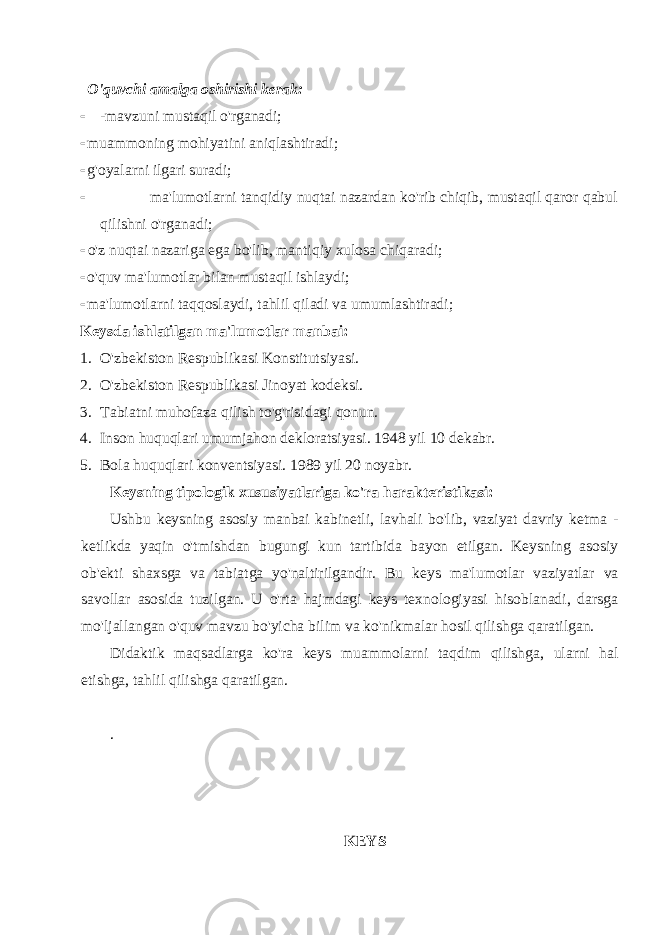 O&#39;quvchi amalga oshirishi kerak:  -mavzuni mustaqil o&#39;rganadi;  muammoning mohiyatini aniqlashtiradi;  g&#39;oyalarni ilgari suradi;  ma&#39;lumotlarni tanqidiy nuqtai nazardan ko&#39;rib chiqib, mustaqil qaror qabul qilishni o&#39;rganadi;  o&#39;z nuqtai nazariga ega bo&#39;lib, mantiqiy xulosa chiqaradi;  o&#39;quv ma&#39;lumotlar bilan mustaqil ishlaydi;  ma&#39;lumotlarni taqqoslaydi, tahlil qiladi va umumlashtiradi; Keysda ishlatilgan ma&#39;lumotlar manbai: 1. O&#39;zbekiston Respublikasi Konstitutsiyasi. 2. O&#39;zbekiston Respublikasi Jinoyat kodeksi. 3. Tabiatni muhofaza qilish to&#39;g&#39;risidagi qonun. 4. Inson huquqlari umumjahon dekloratsiyasi. 1948 yil 10 dekabr. 5. Bola huquqlari konventsiyasi. 1989 yil 20 noyabr. Keysning tipologik xususiyatlariga ko&#39;ra harakteristikasi: Ushbu keysning asosiy manbai kabinetli, lavhali bo&#39;lib, vaziyat davriy ketma - ketlikda yaqin o&#39;tmishdan bugungi kun tartibida bayon etilgan. Keysning asosiy ob&#39;ekti shaxsga va tabiatga yo&#39;naltirilgandir. Bu keys ma&#39;lumotlar vaziyatlar va savollar asosida tuzilgan. U o&#39;rta hajmdagi keys texnologiyasi hisoblanadi, darsga mo&#39;ljallangan o&#39;quv mavzu bo&#39;yicha bilim va ko&#39;nikmalar hosil qilishga qaratilgan. Didaktik maqsadlarga ko&#39;ra keys muammolarni taqdim qilishga, ularni hal etishga, tahlil qilishga qaratilgan. . KEYS 