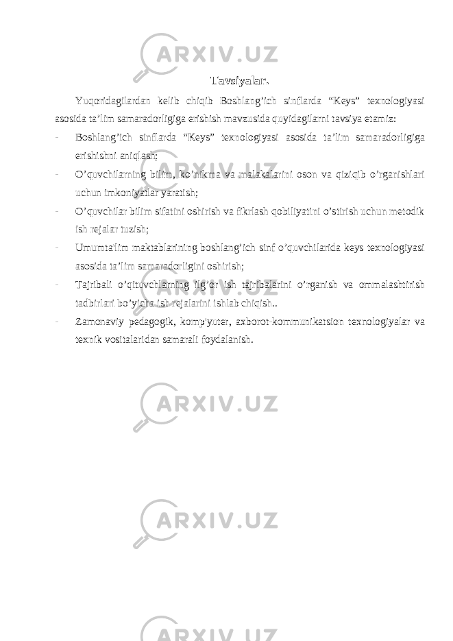  Tavsiyalar. Yuqoridagilardan kelib chiqib Boshlang’ich sinflarda “Keys” texnologiyasi asosida ta’lim samaradorligiga erishish mavzusida quyidagilarni tavsiya etamiz: - Boshlang’ich sinflarda “Keys” texnologiyasi asosida ta’lim samaradorligiga erishishni aniqlash; - O’quvchilarning bilim, ko’nikma va malakalarini oson va qiziqib o’rganishlari uchun imkoniyatlar yaratish; - O’quvchilar bilim sifatini oshirish va fikrlash qobiliyatini o’stirish uchun metodik ish rejalar tuzish; - Umumta&#39;lim maktablarining boshlang’ich sinf o’quvchilarida keys texnologiyasi asosida ta’lim samaradorligini oshirish; - Tajribali o’qituvchlarning ilg’or ish tajribalarini o’rganish va ommalashtirish tadbirlari bo’yicha ish r е jalarini ishlab chiqish.. - Zamonaviy p е dagogik, komp&#39;yut е r, axborot-kommunikatsion t е xnologiyalar va t е xnik vositalaridan samarali foydalanish. 