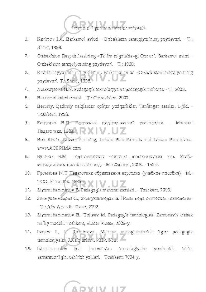 Foydalanilgan adabiyotlar ro’yxati. 1. Karimov I.A. Barkamol avlod - O&#39;zbekiston taraqqiyotining poydevori. - Т .: Sharq, 1998. 2. O&#39;zbekiston Respublikasining «Ta&#39;lim to&#39;g&#39;risida»gi Qonuni. Barka mol avlod - O&#39;zbekiston taraqqiyotining poydevori. - Т .: 1998. 3. Kadrlar tayyorlash milliy dasturi. Barkamol avlod - O&#39;zbekiston taraqqiyotining poydevori. - Т .: Sharq, 1998. 4. Azizxo&#39;jaeva N.N. Pedagogik texnologiya va pedagogik mahorat. - Т .: 2003. 5. Barkamol avlod orzusi. - Т .: O&#39;zbekiston. 2000. 6. Beruniy. Qadimiy xalqlardan qolgan yodgorliklar. Tanlangan asarlar. 1-jild. - Toshkent: 1968. 7. Беспалко В.П. Слагаемые педагогической технологии. - Москва: Педагогика, 1989. 8. Bob Kizlik. Lesson Planning, Lesson Plan Formats and Lesson Plan Ideas.. www . ADPRIMA . com 9. Бугатов B . M . Педагогические таинства дидактических игр. Учеб.- методическое пособие. 2-е изд. - М.: Флинта, 2003. - 152 с. 10. Громкова М.Т Педагогика образования взрослих (учебное пособие) - М.: ТОО. Интл.Тех. 1995 г. 11. Ziyomuhammedov В . Pedagogik mahorat asoslari. - Toshkent, 2009. 12. Зиямухаммедова С., Зиямухаммедов Б. Новая педагогическая технология. - Т.: Абу Али ибн Сино, 2002. 13. Ziyomuhammedov В ., Tojiyev М . Pedagogik texnologiya. Zamonaviy o&#39;zbek milliy modeli. Toshkent, «Lider Press», 2009-y. 14. Isoqov I., U Ro&#39;ziboeva. Ma&#39;ruza mashg&#39;ulotlarida ilg&#39;or pedagogik texnologiyalar. J.Xalq ta&#39;limi. 2002. № 3. 15. Ishmuhamedov R.J. Innovatsion texnologiyalar yordamida ta&#39;lim samaradorligini oshirish yo&#39;llari. - Toshkent, 2004-y. 